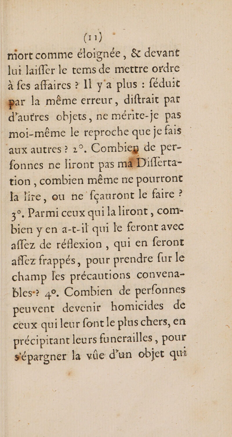 niort comme éloignée , &amp; devant lui laiffer le tems de mettre ordre À fes affaires ? 1l y'a plus : féduit gar la méme erreur, diftrait pat d'autres objets, ne mérite-je pas | moi-même le reproche que je fais aux autres? 12°. Combieg de per- fonnes ne liront pas irc tion , combien même ne pourront la lire, ou ne fcauront le faire ? 3°. Parmi ceux qui laliront , com- bien y en a-t-il qui le feront avec affez de réflexion , qui en feront affez frappés, pour prendre fur le champ les précautions convena- bles? 49. Combien de perfonnes peuvent devenir homicides de ceux qui leur font le plus chers, en précipitant leurs funerailles , pour sépargner la vüe d'un objet qui