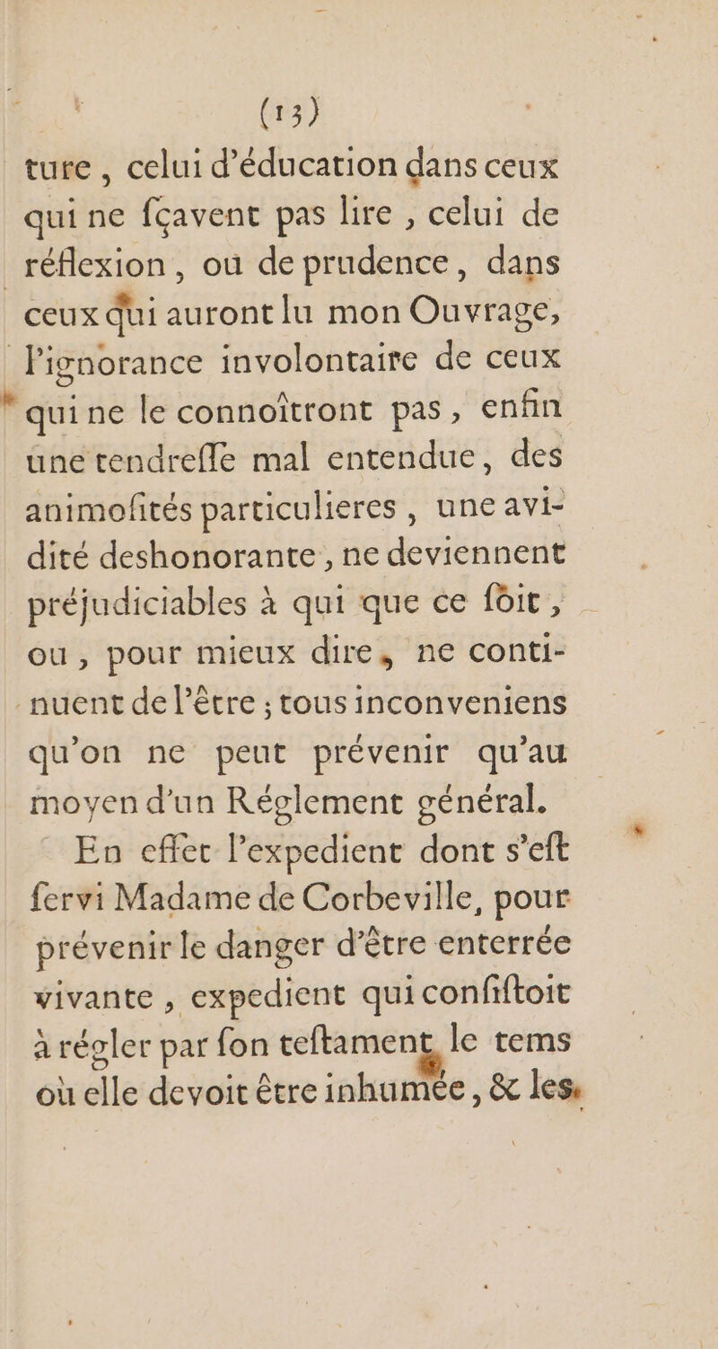 ture , celui d'éducation dans ceux qui ne fçavent pas lire , celui de réflexion, ou de prudence, dans ceux qui auront lu mon Ouvrage, l'ignorance involontaire de ceux  qui ne le connoitront pas, enfin une tendrefle mal entendue, des animofités particulieres , une avi- dité deshonorante , ne deviennent préjudiciables à qui que ce foit, ou, pour mieux dire, ne conti- . nuent del'étre ; tous inconveniens qu'on ne peut prévenir qu'au moyen d'un Réglement général. En effet l'expedient dont s'eft fervi Madame de Corbeville, pour prévenirle danger d'étre enterrée vivante , expedient qui confiftoit à régler par fon teftamen le tems ou elle devoit être inhumee , &amp; les.