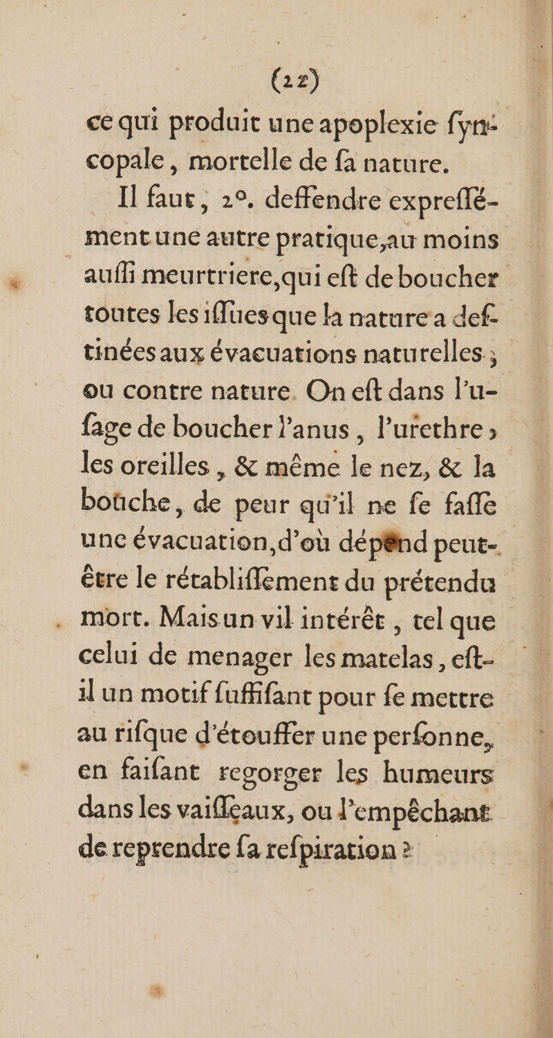 ce qui produit une apoplexie fyn- copale, mortelle de fa nature. Il faut, 29. deffendre expreffé- mentune autre pratique,au moins tinéesaux évacuations naturelles ; ou contre nature. On eft dans l'u- fage de boucher l'anus , l'urethre ; les oreilles , &amp; méme le nez, &amp; la boüche, de peur qu'il ne fe faffe étre le rétabliffement du prétendu mort. Maisun vil intérêt , tel que celui de menager les matelas, eft- il un motif fuffifant pour fe mettre au rifque d'étouffer une perfonne, en faifant regorger les humeurs dans les vaifleaux, ou l'empéchant de reprendre fa refpiration? —