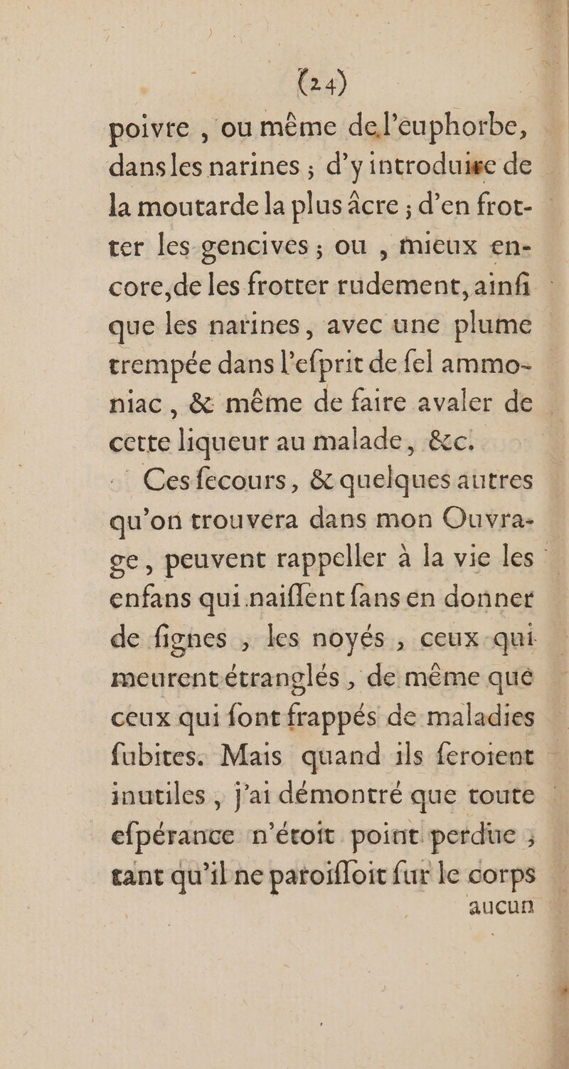 poivre , ou méme de/l'euphorbe, dansles narines ; d'y introduige de la moutarde la plus âcre ; d'en frot- ter les gencives ; ou , mieux en- core,de les frotter rudement, ainf que les naines, avec une plume trempée dans l’efprit de fel ammo- niac, &amp; même de faire avaler de | cette liqueur au malade, &amp;c.. .' Cesfecours, &amp; quelques autres qu'on trouvera dans mon Ouvra- ge, peuvent rappeller à la vie les enfans qui naiflent fans en donner de fignes , les noyés , ceux qui meurentétranglés , de méme que ceux qui font frappés de maladies fubites. Mais quand ils feroient - inutiles , j'ai démontré que toute - efpérance n'étoit point perdue j tant qu'il ne paroifToit fur le corps aucun
