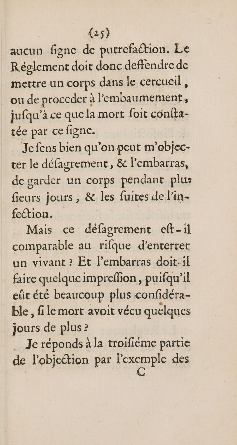 aucun figne de putrefaétion. Le Réglement doit donc deffendre de mettre un corps dans le cercueil, ou de proceder à l'embaumement, jufqu'à ce que la mort foit confta- tée par ce figne. Jefens bien qu'on peut m'objec- ter le défagrement , &amp; l'embarras, de garder un corps pendant plus fieurs jours , &amp; les fuites de l'in- fection. Mais ce défagrement eft-il comparable au rifque d’enterrer un vivant? Et l'embarras doit-il faire quelque impreffion , puifqu'il eût été beaucoup plus confidéra- ble, f le mort avoit vécu quelques jours de plus ? . Je réponds à la troifiéme partie de l’objection par nes des