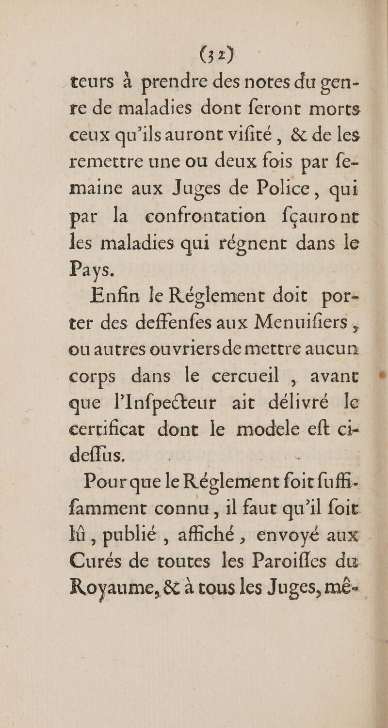 G2) teurs à prendre des notes du gen- re de maladies dont feront morts ceux qu'ilsauront vifité , &amp; de les remettre une ou deux fois par fe- maine aux Juges de Police, qui par la confrontation fcauront les maladies qui régnent dans le Pays. Enfin le Réglement doit. por- ter des deffenfes aux Menuifiers , ouautres ouvriersde mettre aucun €orps dans le cercueil , avant que l'Infpecteur ait délivré le certificat dont le modele eft ci- deffus. Pour que le Réglement foie fuffi- Curés de toutes les Paroifles du Royaume, &amp; à tous les Juges, m&amp;-