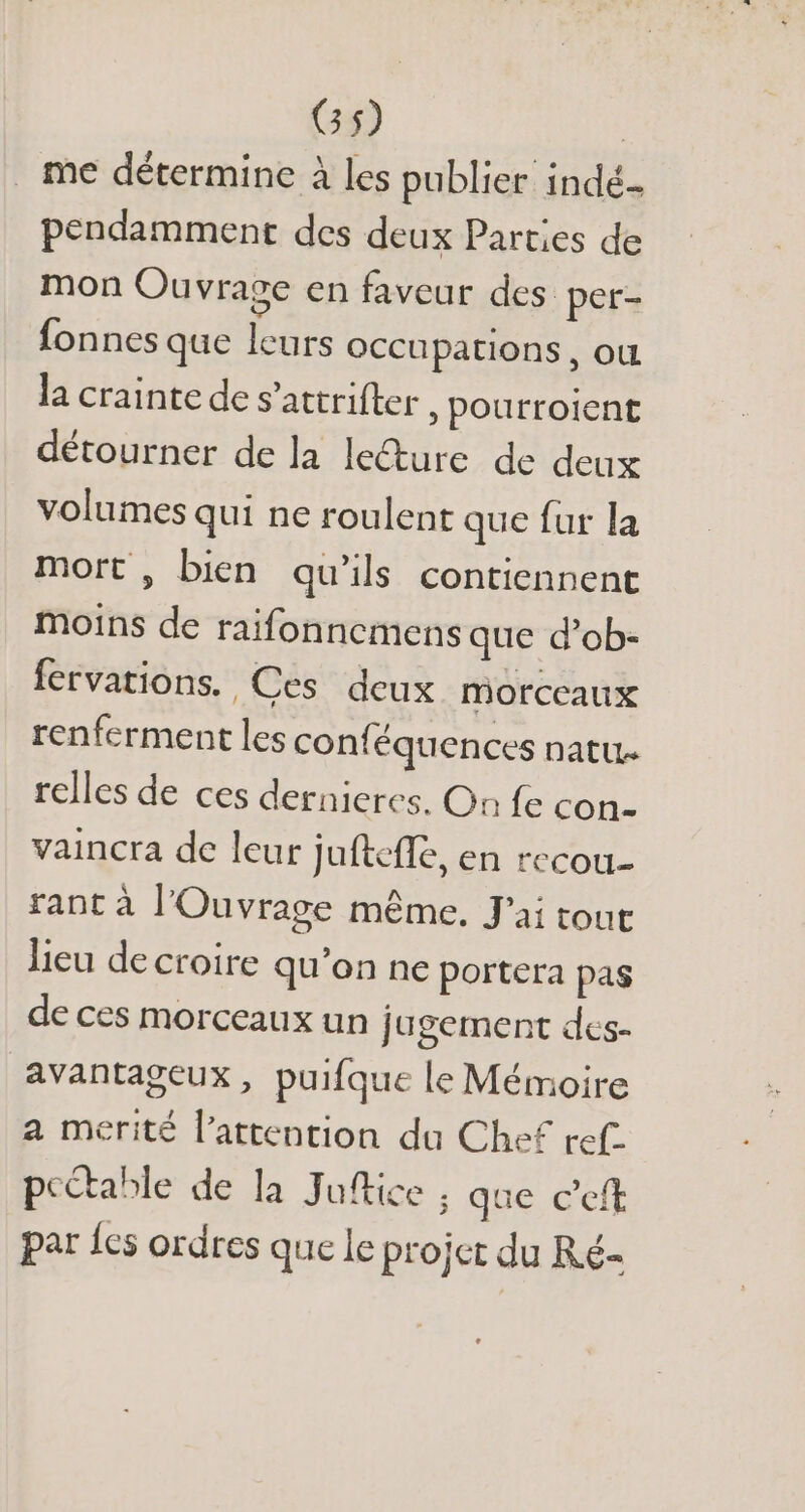 G5) | . me détermine à les publier indé pendamment des deux Parties de mon Ouvrage en faveur des per- fonnes que leurs occupations, ou la crainte de s’attrifter , pourroient détourner de la lecture de deux volumes qui ne roulent que fur la mort , bien qu'ils contiennent moins de raifonnemens que d'ob- fervations. Ces deux morceaux renferment les conf équences natu relles de ces dernieres. On fe con- vaincra de leur juftefle, en recou- rant à l'Ouvrage méme. J'ai tout lieu de croire qu'on ne portera pas de ces morceaux un jugement des- avantageux, puifque le Mémoire a merité l'attention du Chef ref. pectable de la Juftice , que c'eft par les ordres que le projet du Ré-