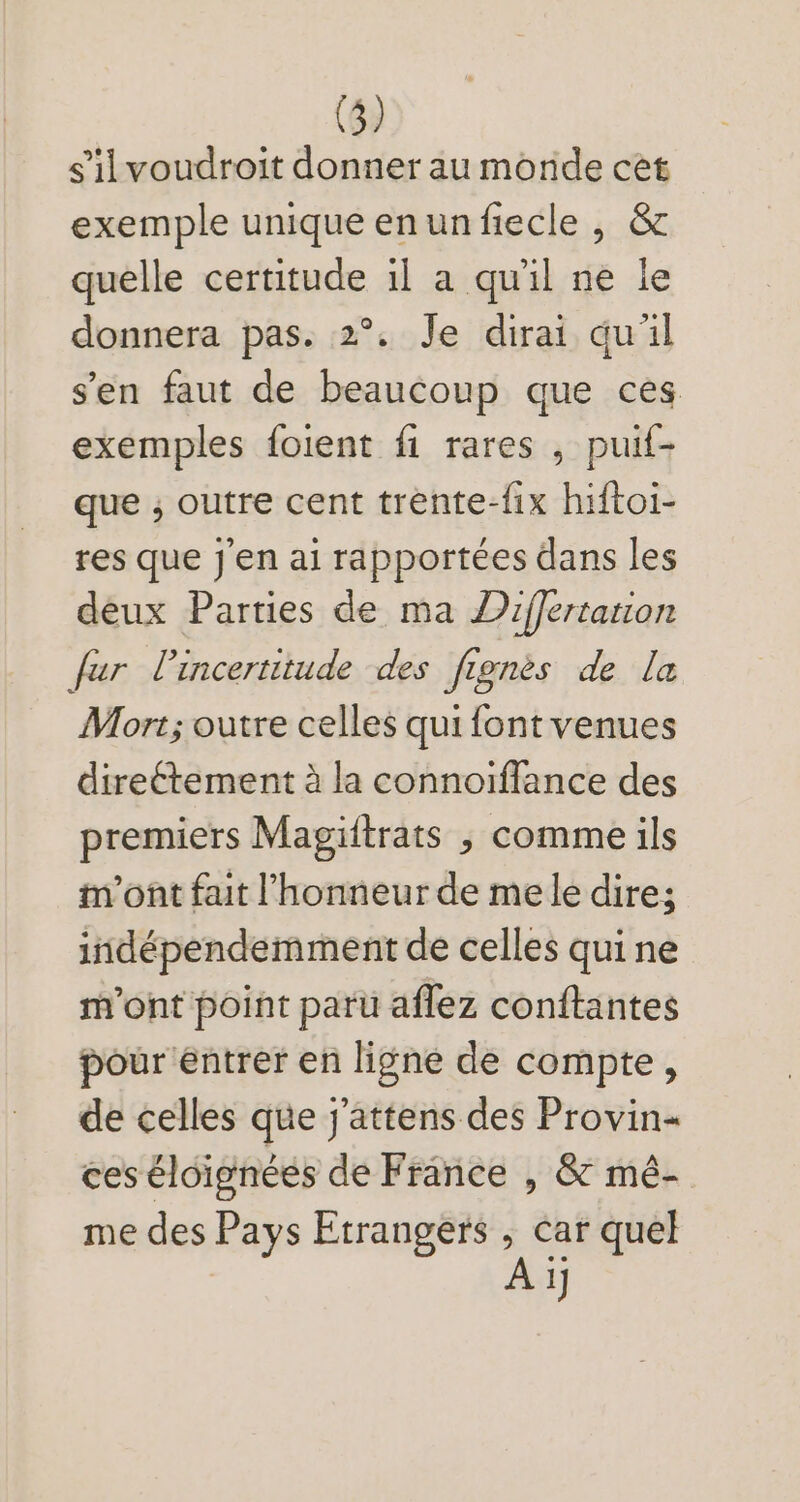 sil voudroit donner au monde cet exemple unique enun fiecle , &amp; quelle certitude il a quil ne le donnera pas. 2°. Je dirai quil sen faut de beaucoup que ces exemples foient fi rares , puif- que , outre cent trente-fix hiftoi- res que J'en ai rapportées dans les deux Parties de ma Z2iffertation fur lincertitude des fiognès de [a Mort; outre celles qui font venues directement à la connoiffance des premiers Magiitrats , comme ils m'ont fait l'honneur de mele dire; indépendemment de celles qui ne m'ont point paru affez conftantes pour entrer en ligne de compte, de celles que j'attens des Provin- ces éloignées de France , &amp; mé-. me des Pays Etrangers , car quel | A 1j