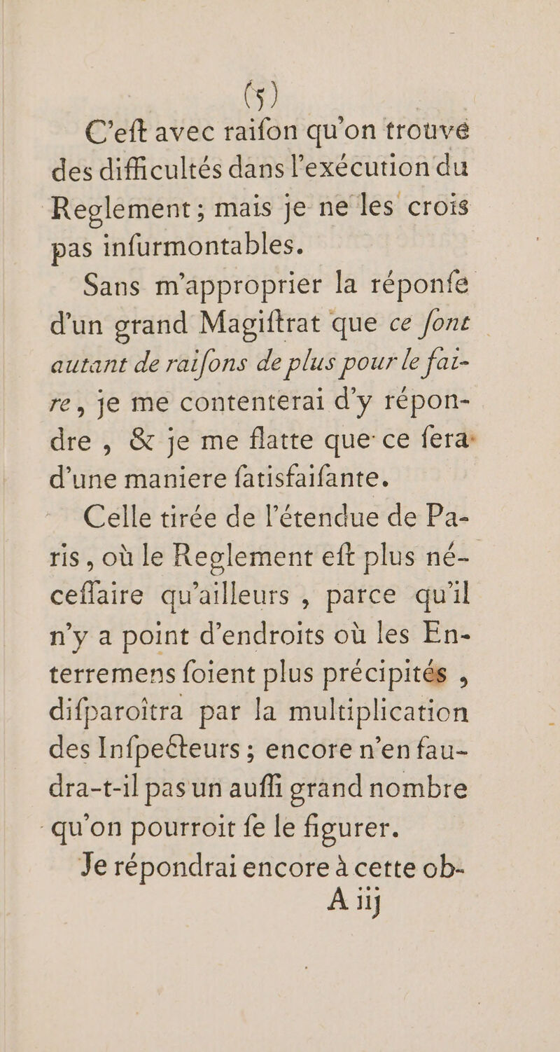 C'eft avec raifon qu'on trouvé des difficultés dans l'exécution du Reglement ; mais je ne les crois pas infurmontables. Sans m'approprier la réponfe d'un grand Magiftrat que ce font | autant de raifons de plus pour le faz- re, je me contenterai d'y répon- dre , &amp; je me flatte que ce fera: d'une maniere fatisfaifante. Celle tirée de l'étendue de Pa- ris, où le Reglement eft plus né- ceflaire qu'ailleurs , parce qu'il n'y a point d'endroits oü les En- terremens foient plus précipités , difparoitra par la multiplication des Infpecteurs ; encore n'en fau- dra-t-il pasun auffi grand nombre qu'on pourroit fe le figurer. Je répondrai encore à cette ob- À iif