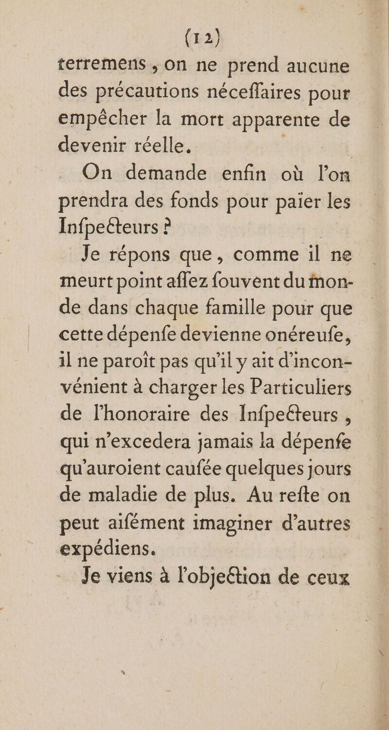 terremens , on ne prend aucune des précautions néceffaires pour empécher la mort apparente de devenir réelle. | On demande enfin où l'on prendra des fonds pour paier les Infpeéteurs t ? Je répons que, comme il ne. meurt point affez fouvent du tnon- de dans chaque famille pour que cette dépenfe devienne onéreufe, il ne paroit pas qu'il y ait d'incon- vénient à charger les Particuliers de l'honoraire des Infpeéteurs , qui n'excedera jamais la dépenfe qu'auroient caufée quelques jours de maladie de plus. Au refte on peut aifément imaginer d'autres expédiens. Je viens à l'obje&ion de ceux