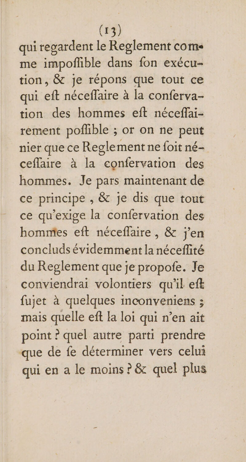 qui regardent le Reglement come me impoflible dans fon exécu- tion, &amp; je répons que tout ce qui eft néceffaire à la conferva- tion des hommes eft néceffai- rement poflible ; or on ne peut nier que ce Reglement ne foit né- ceflaire à la confervation des hommes. Je pars maintenant de ce principe , &amp; je dis que tout ce qu'exige la confervation des hommes eft néceffaire , &amp; j'en concluds évidemment la néceffité du Reglement que je propofe. Je conviendrai volontiers qu'il eft fujet à quelques inconveniens ; mais quelle eft la loi qui n'en ait point ? quel autre parti prendre que de fe déterminer vers celui qui en a le moins ? &amp; quel plus