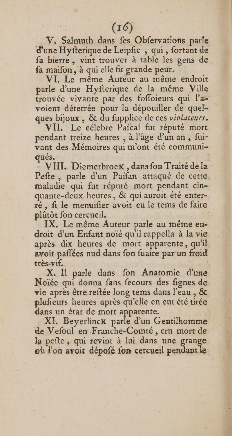 V. Salmuth dans fes Obfervations parle d'une Hyfterique de Leipfic , qui , fortant de fa maifon, à qui elle fit grande peur. VI. Le méme Auteur au méme endroit parle d'une Hyfterique de la méme Ville trouvée vivante par des foffoieurs qui l'a- voient déterrée pour la dépouiller de quel- ques bijoux , &amp; du fupplice de ces violateurs. VII. Le célebre Pafcal fut réputé mort pendant treize heures , à l’âge d'un an , fui- qués. maladie qui fut réputé mort pendant cin- quante-deux heures, &amp; qui auroit été enter- ré, fi le menuifier avoit eu le tems de faire plûtôt fon cercueil. droit d'un Enfant noïé qu'il rappella à la vie après dix heures de mort apparente, qu'il avoit paflées nud dans fon fuaire par un froid très-vif, X. Il parle dans fon Anatomie d’une Noïée qui donna fans fecours des fignes de vie après être reftée long tems dans l'eau , &amp; plufieurs heures aprés qu'elle en eut été tirée dans un état de mort apparente. | XI. Beyerlinck parle d'un Gentilhomme de Vefoul en Franche-Comté , cru mort de la pefte , qui revint à lui dans une grange pù l'on avoit dépofé fon cercueil pendant Je