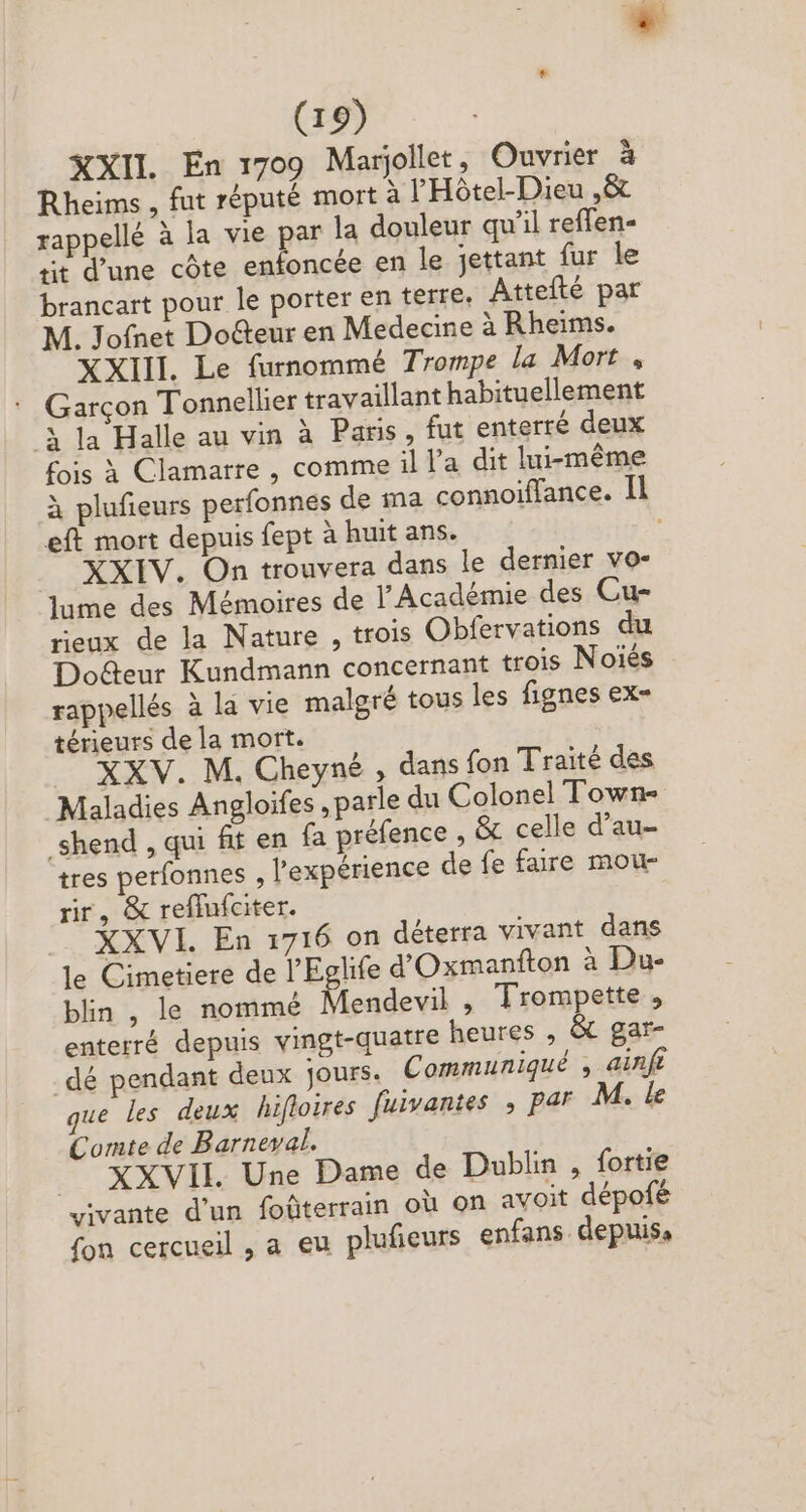 + (19) XXII En 1709 Marjollet, Ouvrier à Rheims , fut réputé mort à l'Hôtel-Dieu Ni rappellé à la vie par la douleur qu'il reffen- rit d'une côte enfoncée en le jettant fur le brancart pour le porter en terre. Attefté par M. Jofnet Do&amp;eur en Medecine àRheims. XXIII. Le furnommé Trompe la Mort , ' Garçon Tonnellier travaillant habituellement 3 la Halle au vin à Paris, fut enterré deux fois à Clamarre , comme il Pa dit lui-même à plufieurs perfonnes de ma connoiffance. Il eft mort depuis fept à huit ans. XXIV. On trouvera dans le dernier vo- lume des Mémoires de l'Académie des Cu- rieux de la Nature , trois Obfervations du Do&amp;eur Kundmann concernant trois Noiés rappellés à la vie malgré tous les fignes ex- térieurs dela mort. XXV. M. Cheyné , dans fon Traité des Maladies Angloifes , parle du Colonel Town- _shend , qui fit en fa préfence , &amp; celle d'au- tres perfonnes , l'expérience de fe faire mou- rr, &amp; reflufciter. XXVI. En 1716 on déterra vivant dans le Cimetiere de l'Eglife d'Oxmanfton à Du- blin , le nommé Mendevil , Trompette , enterré depuis vingt-quatre heures , &amp; gar- _dé pendant deux jours. Communiqué , ainft que les deux hifloires fuivantes , par M. le Comte de Barneval. .. XXVII. Une Dame de Dublin , fortie vivante d'un foüterrain où on avoit dépofé fon cercueil , a eu plufieurs enfans depuis,