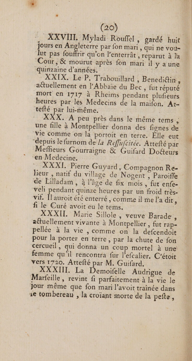 E | (20) XXVIII. Myladi Rouffel , gardé huit jours en Angleterre par fon mari , qui ne voi- lut pas fouffrir qu'on l'enterrát , reparut à ja Cour, &amp; mourut après fon mari il yaune quinzaine d'années. XXIX. Le P. Trabouillard , Benedi&amp;tin, actuellement en l'Abbaie du Bec , fut réputé mort en 1717 à Rheims pendant plufieurs heures par les Medecins de la maifon. At- tefté par lui-même. | XXX. À peu près dans le même tems : une fille à Montpellier donna des fignes de Vie comme on la portoit en terre. Elle eut depuis le furnom de /a Reffufcitée. Attefté par Meffieurs Gourraigne &amp; Guifard Docteurs en Medecine. XXXI. Pierre Guyard, Compagnon Re- lieur , natif du village de Nogent , Paroiffe - de Lilladam, à l’âge de fix mois , fut enfe- veli pendant quinze heures par un froid trés- vif. [Lauroit été enterré , comme il me l'a dit, fi le Curé avoit eu le tems. XXXII Marie Sillole, veuve Barade : actuellement vivante à Montpellier , fut rap- pellée à la vie , comme on la defcendoit pour la porter en terre, par la chute de fon cercueil, qui donna un coup mortel à une femme qu'il rencontra fur l'efcalier. C'étoit vers 1720. Áttefté par M. Guifard. | XXXIII. La Demoifelle Audrigue de Marfeille, revint fi parfaitement à la vie le Jour méme que fon mari l'avoit traînée dans 1e tombereau , la croiant morte de la pefte,