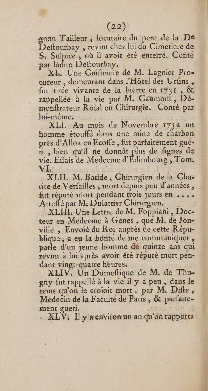 eftourbay , revint chez lui du Cimetiere de S. Sulpice , où il avoit été enterré. Conté par ladite Deftourbay. cureur , demeurant dans l'Hótel des Urfins , fut tirée vivante de la bierre en 1731 , &amp; monftrateur Roial en Chirurgie. -Conté par homme étouffé dans une mine de chärbon prés d'Alloa en Ecoffe , fut parfaitement gué- ri ; bien qu'il ne donnát plus de fignes de VI | XLH. M. Batide , Chirurgien de la Cha- fut réputé mort pendant trois Jours en .. .'. PUE par M; Dulattier Chirurgien. teur en Médecine à Genes , que M. de Jon- ville , Envoié du Roi auprès de cette Répu- blique, a eu la bonté de me communiquer , s d'un jeune homme de quinze .ans qui revint à lui aprés avoir été réputé mort pen- dant vingt-quatre heures. XLIV. Un Domeftique de M. de Thu- gny fut rappellé à la vie il y a peu, dans le tems qu'on le croioit mort, par M. Difte, Medecin de la Faculté de Paris ;, &amp; parfaite- ment gueri.