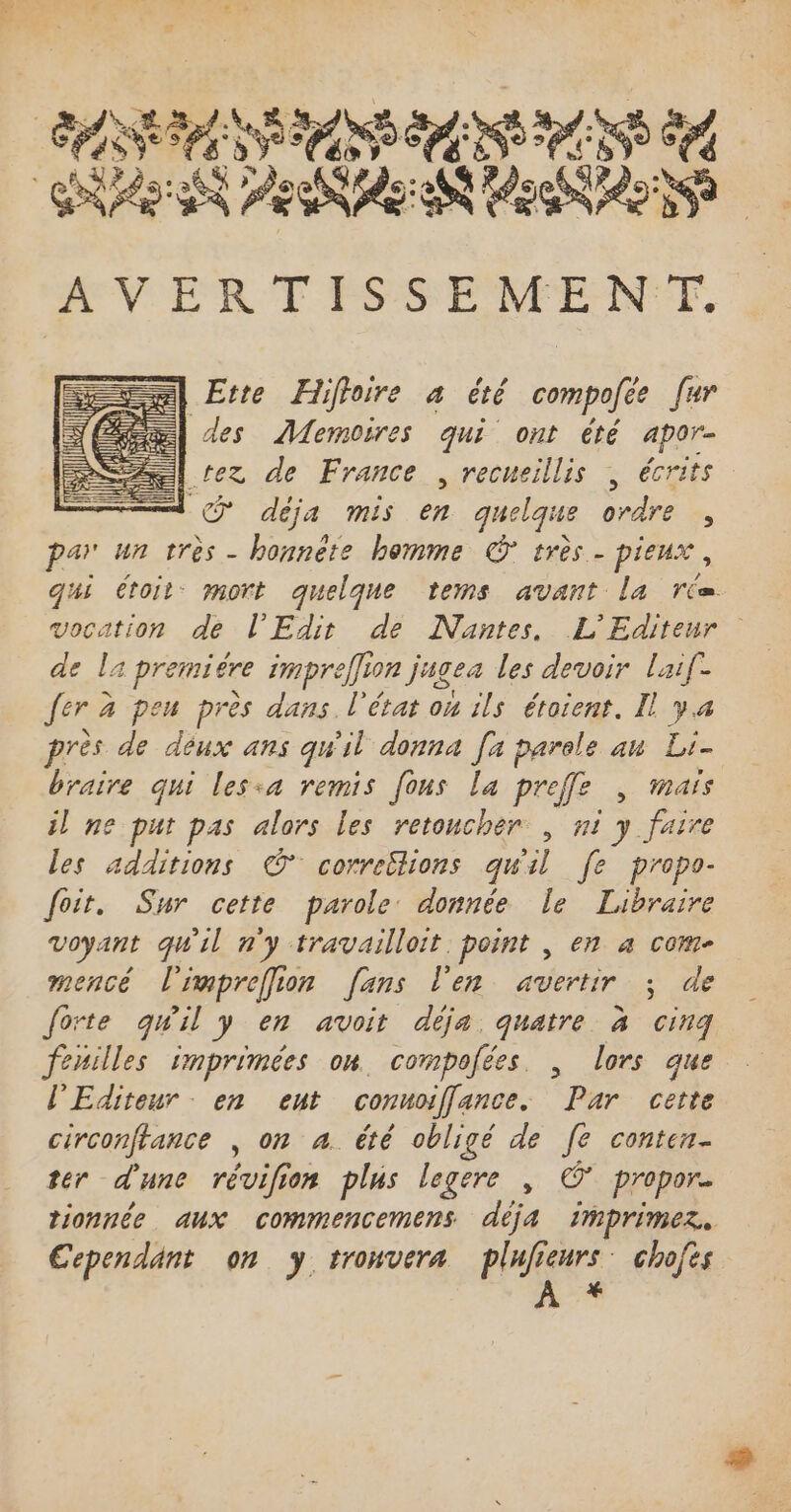 ASS A OS NAN Dar RNA PSS AV ER T FSSENENTF. Ette Hiffoire à été compofée far des Memoires qui ont été apar- | rez de France , recueillis \ écrits Uc@ déja mis en quelque ordre , par un très - honnéte homme © très - pieux , qui étoit- mort quelque tems avant la rix vocation de l'Edit de Nantes. L'Editeur de la 1 premiére impreffion jagea les devoir laif- fer à à peu près dans. l'état ou ils étoient. Il ya près de déux ans qu'il donna [x parele an Li- braire qui lesia remis [ons la preffe , mais il ne put pas alors les retoucher, ni y faire les additions © correëtions qu'il [e propo- foit. Sur cette parole donnée le Libraire voyant qu'il n'y travailloit. point , en à com- mencé lrapreffion fans l'en avertir ; de forte quil y en avoit déja. quatre à cinq fenilles imprimées on. compofées. , lors que l'Editeur. en ent connoiffance. Par cette circonftance , on à. été obligé de fe conten- ter d'une révifion plus legere , © propor. tionnée aux commencemens déja imprimez. Cependant on y trouvera plufieurs. chofes À *