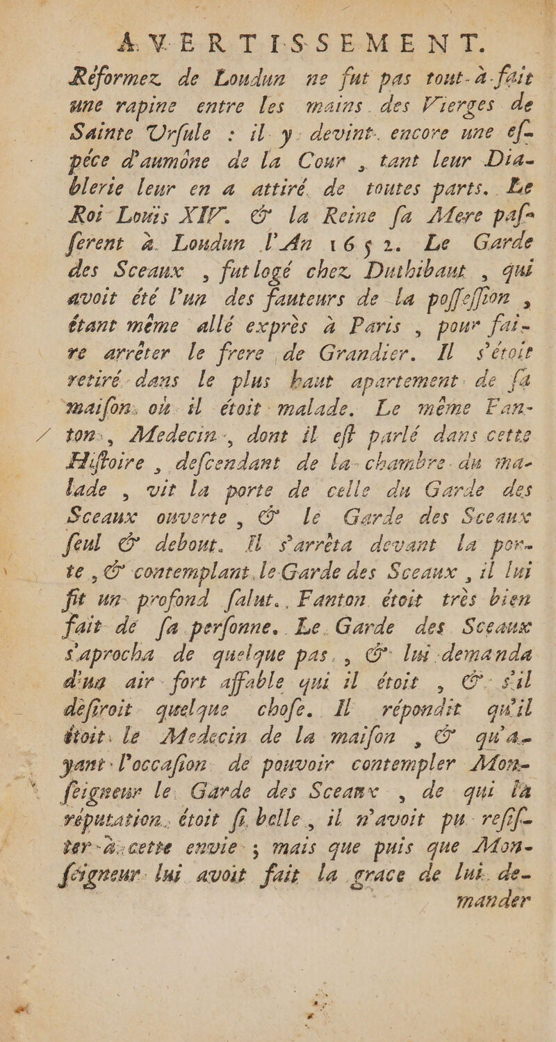 Réformez de Londur ne fut pas tout.à fair ane rapine entre les mains. des Vierges de Sainte Urfule : il y. devint. encore une ef- pêce d'anmone de la Cour , tant leur Dra- blerie leur en a attiré. de toutes parts. Le Roi Lois XIV. © la Reine [a Mere pal= ferent à. Londun l'An 16$ 2. Le Garde des Sceaux , futlogé chez Duihibaut , qui avoit été l’un des fauteurs de la poff:jfion , étant même allé exprès à Paris , pour faï- re arrêter le frere de Grandier. Il Séroir retiré. dans Le plus haut apartement de {à aifon: om il étoit malade. Le même Fan- ton, Medecin., dont il eff parlé dans cette Hiftoire , defcendant de la- chambre. dn ma- lade , vit la porte de celle du Garde des Sceaux onverte , © lé Garde des Sceaux feul © debout. I Sarrêta devant la por. te, © conremplant.le Garde des Sceaux , il luj fit un- profond [alut.. Fanton étoit très bien fait dé [a perfonne. Le. Garde des Sceaux sSaprocha de quelque pas. , © lui demanda dus air. fort affable qui il étoit , ©: sil défiroit quelque chofe. Il répondit gqwil étoit, le Medccin de la maifon , © qu'a. ant: l'occafion. de pouvoir contempler AMon- féiguenr le. Garde des Sceanr , de qui la réputation. étoit fi belle, il n'avoit pu refif- der-a:cette envie; mais que puis que ÂMon- fégreur lui avoit fait la grace de lui. de- | Mat der