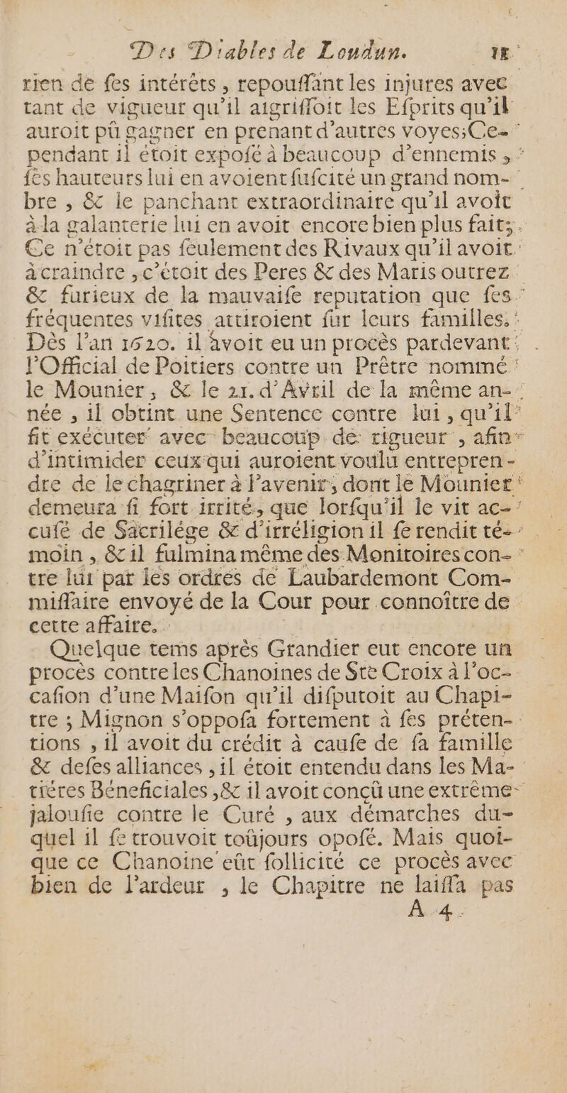 rren de fes intérèts , repouffant les injures avec tant de vigueur qu’il aigrifloit les Efprits qu’il auroit püû gagner en prenant d’autres voyes;Ce- pendant 1] étoit expofe à beaucoup d’ennemis , ‘ {es hauteurs lui en avoientfufcité un grand nom- bre ; &amp; ie panchant extraordinaire qu’il avoit à-la galanterie lui en avoit encore bien plus faits. Ce n’étoit pas feulement des Rivaux qu’il avoit à craindre ,c’etoit des Peres &amp; des Maris outrez &amp; furieux de la mauvaife reputation que fes: fréquentes vifites attiroient fur leurs familles. Dès l'an 1520. il avoit eu un procès pardevant: l'Official de Poitiers contre un Prêtre nommé : le Mounier, &amp; le 21.d’Avwril de la même an-. née , 11 obtint une Sentence contre lui, qu’il” fit exécuter avec beaucotip dé rigueur , afin” d'intimider ceux qui auroient voulu entrepren - dre de le chagriner à Pavenir, dont le Mounier‘ demeura fi fort irrité, que lorfqu’il le vit ac-: cufé de Sacrilége &amp; d’irréligion il fe rendit té-’ . moin , &amp; 11 fulmina même des Monitoires con- tre lui par les ordrés de Laubardemont Com- miflaire envoyé de la Cour pour connoître de cette affaire, | Quelque tems après Grandier eut encore un procès contre les Chanoines de Ste Croix à l'oc- cafion d’une Maïfon qu’il difputoit au Chapi- tre ; Mignon s’oppofa fortement à fes préten- tions , il avoit du crédit à caufe de fa famille &amp; defes alliances , il étoit entendu dans les Ma- tiéres Béneficiales ,&amp; 1l avoit conçü une extrème- jaloufie contre le Curé , aux démarches du- quel 1l fe trouvoit toüjours opofé. Mais quot- que ce Chanoine eût follicité ce procès avec bien de l'ardeur , le Chapitre ne _ pas