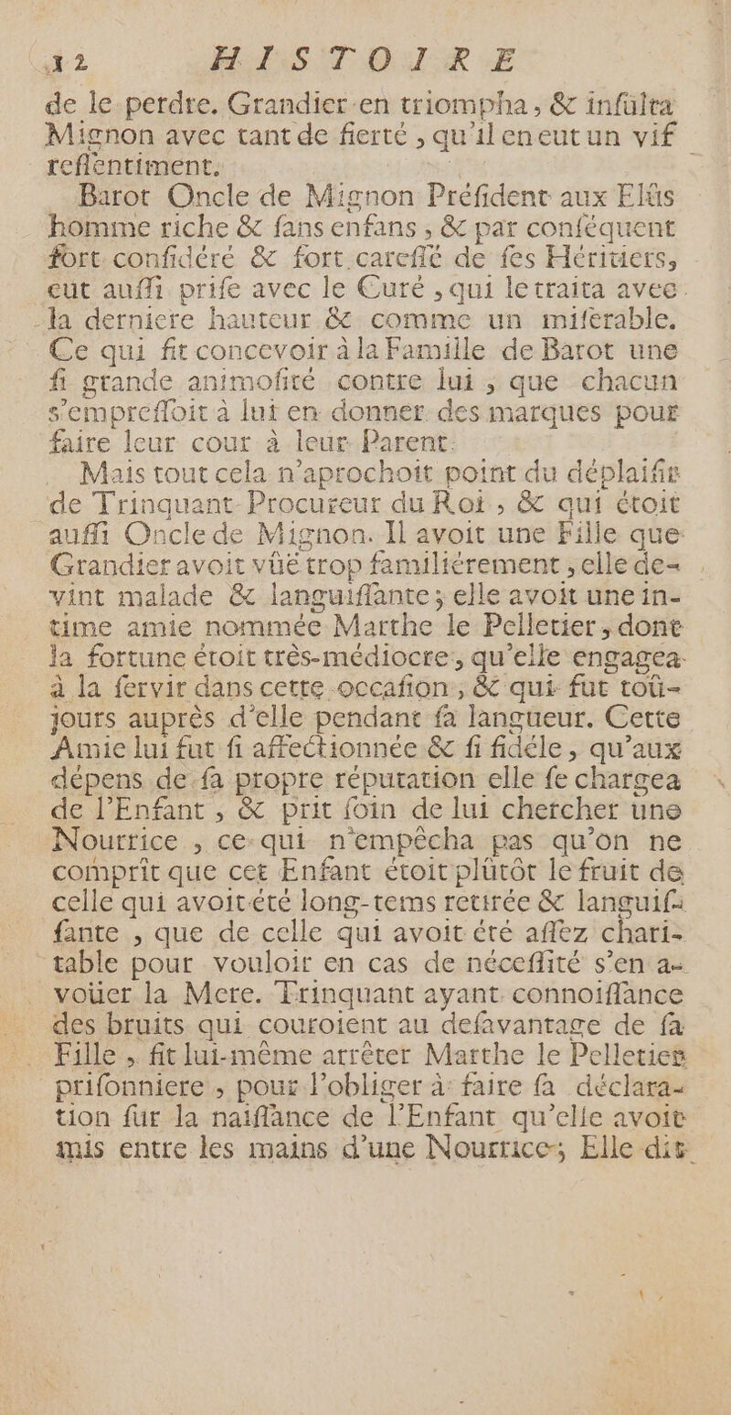 h2 AIS CT DIR EE de le-perdre. Grandier-en triompha, &amp; infülta Mignon avec tant de fierté , qu'ileneutun vif reflentiment. $ Barot Oncle de Mignon Prefident aux Elüs homme riche &amp; fans enfans , &amp; par conféquent fort confidéré &amp; fort careffé de fes Héritiers, eut auffi prife avec le Euré , qui letraita avee. la derniere hauteur &amp; comme un miférable. Ce qui fit concevoir à la Famille de Barot une fi grande animofité contre lui , que chacun s’emprefloit à lut en donner des marques pour faire leur cour à leur Parent: Mais tout cela n’aprochoit point du déplaifr de Trinquant-Procureur du Roi, &amp; qui étoit auf Oncle de Mignon. Il avoit une Fille que: Grandier avoit vüé trop familiérement , elle de- vint malade &amp; languiffante; elle avoit une in- time amie nommée Marthe le Pelletier, dont la fortune étroit très-médiocte:, qu’elle engagea: a la fervir dans cette occafion, &amp; qui fur roù- jours auprès d'elle pendant fa langueur. Cette Amie lui fut fi affectionnée &amp; fi fidéle, qu'aux dépens de fa propre réputation elle fe chargea de l'Enfant , &amp; prit foin de lui chercher une Nourrice , ce-qui n'empêcha pas qu’on ne comprit que cet Enfant étoit plütôt le fruit de celle qui avoitété long-tems retirée &amp; languif: fante , que de celle qui avoit éré affez chari- table pour vouloir en cas de néceflité s’en a vouer la Mere. Trinquant ayant connoifflance des bruits qui couroient au defavantage de fa Fille .. fit lui-même arrêter Marthe le Pelletier prifonniere , pour l’obliger à: faire fa déclara- tion für la naiflance de l'Enfant qu’elle avoit mis entre les mains d’une Nourrice; Elle dit