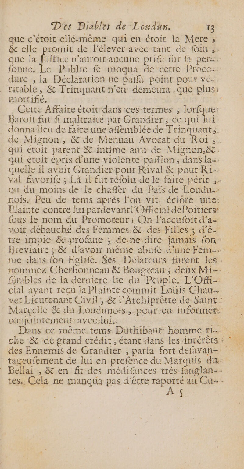 que c’étoit elié-même qui en étroit la Mere » &amp; elle promit de l’élever avec tant de foin ,: que la Jüuftice n’auroit aucune prife fur {a per-. fonné. Le Public fe moqua de cette Proce-. dure , la Déclaration ne pañla point pour vé- ritable, &amp; Trinquant n’en: demeura .que plus: mortifié. | Cette Affaire étroit dans ces termes , lorfque: Baroit fut fi maltraité par Grandier , ce qui lui donnalieu de fatre-une aflemblée de Trinquant;. de Mignon , &amp; de Menuau Avocat du Roi ,. qui étoit parent &amp; intime ami de Mignon.ëc. qui étoit épris d’une violènte paflion, dans la- quelle il avoit Grandier pour Rival &amp; pout Ri-- val favorifé ; Là 1l fut réfolu de le faire périr ,. ou du moins de le chafler du Païs de Loudu- nois. Peu de tems après l’on vit. éclôre une: Plainte contre lui pardevantl' Official dePoitiers: {ous le nom du Promoteur; On laccufoit d’a- voir débauché des Femmes .&amp; des Filles; d’e- tre impie- 88 profane ;. deine dire jamais fon” Breviaire ;-&amp; d’avoir même abufé d’une Fem-. me dans fon Eglife. Ses Délateurs furent les. nommez Cherbonneau &amp; Bougreau, deux M1=- férables de la derniere lie du Peuple. L'Ofi-- cial ayant recu la Plainte commit Loüis Chau…. vet Lieutenant Civil’, &amp; l’Archiprètre de Saint : Marçelle &amp; du Loudunois, pour :en. informer: conjointement-avec:lui.. a Dans ce même tems Duthibaut homme r1-. che &amp; de grand crédit , étant dans les intérêts : * des Ennemis de Grandier , parla fort defavan- tageufement de lui en prefence du Marquis dæ&amp;: Bellai , &amp; en fit des médifances très-fanglan-. tes. Cela ne manqiia pas d'être rapotté au Cu - À