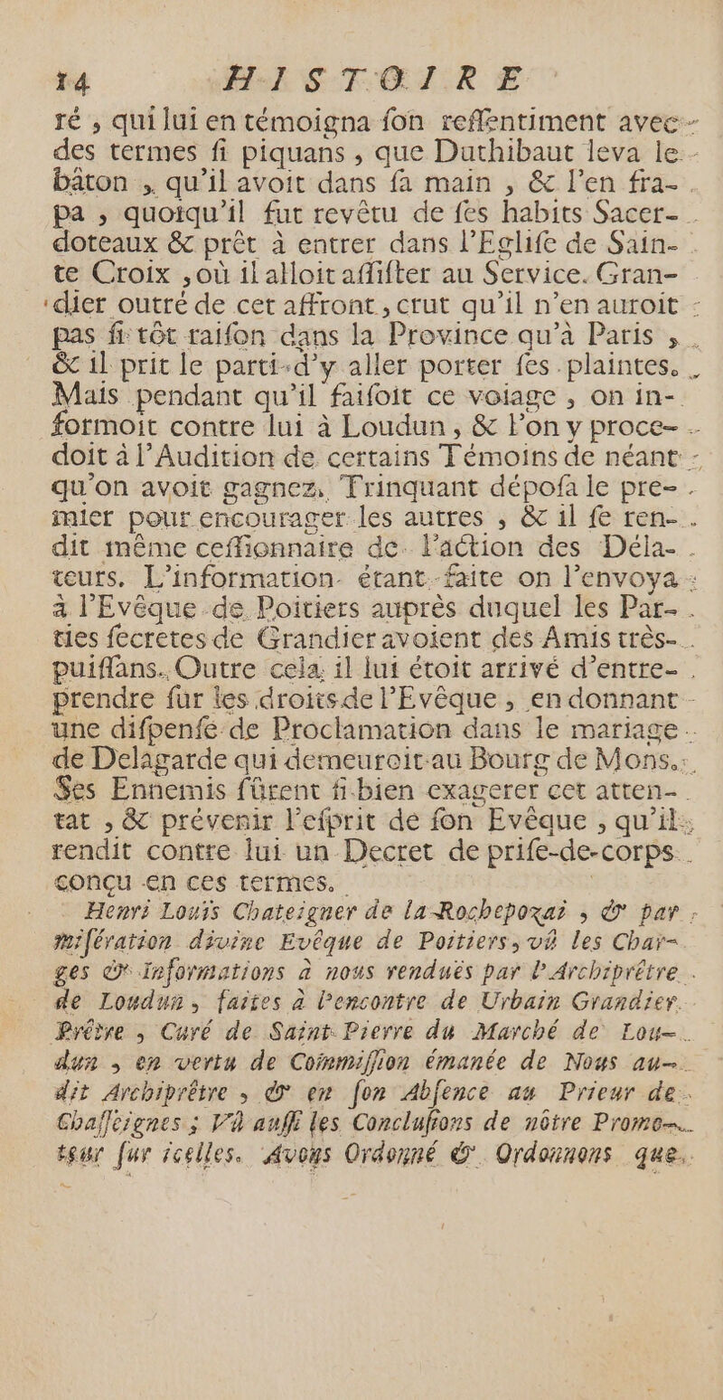 ï4 Hu STGLTR € ré ,; qui lui en témoigna fon reflentiment avec - des termes fi piquans , que Duthibaut leva le. - bâton .. qu’il avoit dans fa main , &amp; l’en fra-. pa , quoiqu'il fut revêtu de fes habits Sacer- doteaux &amp; prêt à entrer dans l’Eclife de Sain- te Croix ,où il alloit afifter au Service. Gran- ‘dier outré de cet affront, crut qu'il n’en auroit : pas fi tôt raifon dans la Province qu’à Paris , . &amp; 11 prit le parti-d’y aller porter fes. plaintes. . Mais pendant qu’il faifoit ce voiage , on in- formoit contre lui à Loudun , &amp; lon y proce- doit à l’Audition de certains Témoins de néant - qu'on avoit gagnez, Trinquant dépofa le pre-. imier pour encourager les autres , &amp;c il fe ren-. dit même ceflionnaire de. l’action des Déla- . teurs, L'information. étant.-faite on l’envoya : a l’'Evêque de Poitiers auprès duquel les Par. ties fecretes de Grandier avoient des Amis très-. puiffans. Outre cela, il lui étoit arrivé d’entre . prendre fur les droits de l’Evêque , en donnant - une difpenfé de Proclamation dans le mariage de Delaigarde qui demeureitau Bourg de Mons. $es Ennemis fürent f-bien exagerer cet atten- tat , &amp; prévenir l’efprit de fon Evêque , qu'il: rendit contre lui un Decret de prife-de-corps . conçu en ces termes. ù Henri Louis Chateïgner de la-Rochepoxai ; © par : mifération divise Evéque de Poitiers, v&amp; les Char- ges à Informations à nous renduës par lArchiprétre . de Loudun, faites à l'encontre de Urbain Grandier.. Prêtre , Curé de Saint Pierre du Marché de Lou. dun , en vertu de Cofpmifiion émanée de Nous au-. dit Archiprêtre » © en [on Abfence au Prieur de. Chafleignes ; V4 auffi les Conclufons de nôtre Promo. teur fur icelles. Avous Ordonné © Ordounons que.