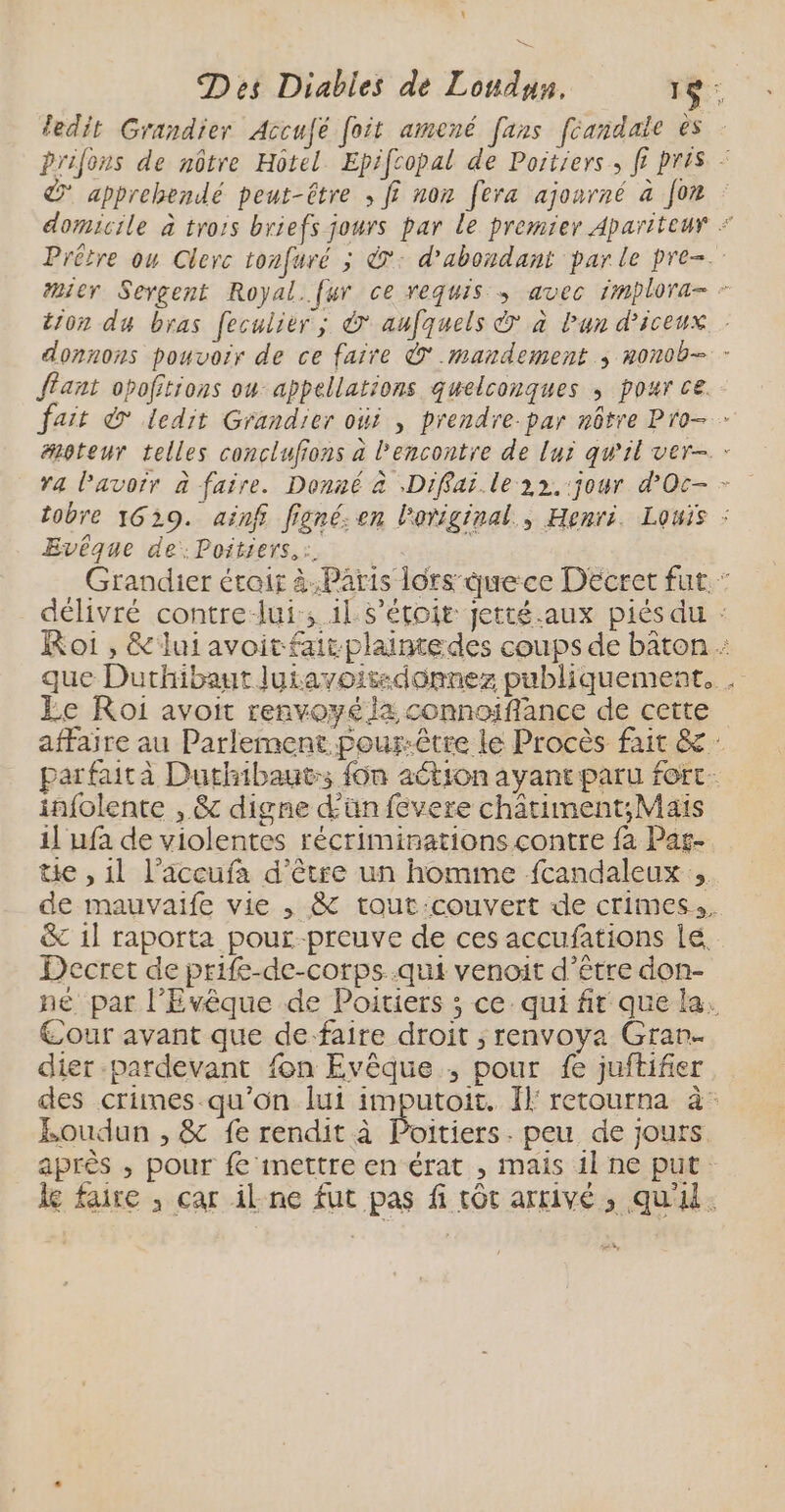 ledit Grandier Accufé foit amené fans fcandale ès Prifons de nôtre Hôtel Epifcopal de Poitiers, f? pris + &amp; apprehendé peut-être , fi non fera ajonrné à [or domicile à trois briefs jours par Le premier Apariteur Prêtre ou Clerc tonfuré ; ©: d'abondant parle pre. #ier Sergent Royal..fur ce requis ; avec implora- - tion du bras feculier ; à aufquels © à Pan d’iceux donnons pouvoir de ce faire © .mandement ; nonob- - Jant opofitions ou appellations quelconques ; pour ce. fait © ledit Grandier oùi , prendre.par nôtre Pro. moteur telles conclufions à l'encontre de lux qu'il ver- : tobre 1639. ainf figné: en loriginal., Henri. Louis : Evêque de:.Poitiers,:. Grandier était à.Paris lors duece Décret fut. : délivré contre-lui, il s’étoit jetté.aux piés du : Roi , &amp;luiavoitfatplaimedes coups de bâton que Duthibaut Juiavoisdonnez publiquement, Le Roi avoit renvoyé la connoïffance de cette affaire au Parlement pour-être le Procès fair &amp; parfaità Duthibaut:; fon aétion ayantparu fort. infolente , &amp; digne dün fevere chätiment;Mais 1] ufa de violentes récriminations contre fa Pas- tie , 11 l’accufa d'être un homme fcandaleux de mauvaife vie , &amp; tout:couvert de crimes. &amp; 1l raporta pour-preuve de ces accufations lé Decret de prife-de-corps..qui venoit d’être don- né par l’Evêque de Poitiers ; ce. qui fr que la. Cour avant que de faire droit ; renvoya Gran. dier -pardevant fon Evêque ; pour fe juftifier des crimes-qu'on lui imputoit. Il retourna à Eoudun , &amp; fe rendit à Poitiers. peu de jours après ; pour fe mettre en érat , mais il ne put le faire , car ilne fut pas fi tôt arrivé, qu'il.