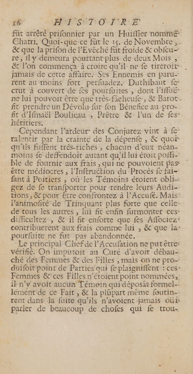 ne: 1 ARNO T CO ICRSE fût arrêté prifonnier par un Huiffier nommé Chatri. Quoi-que-ce füt le 15. de Novembre, &amp; que la prifon de l'Evêché füt froide &amp; obfcu- re, il y demeura pouttant plus de deux Mois , &amp; l’on commença à croire qu’il ne fe tiréroit Jamais de cette affaire: Ses Ennemis en paru- rent au moins fort perfüadez, Duthibaut fe: ctUt à couvert de {és pourfüuites , dont l'IAUE ne lui pouvoit être que très-ficheufe-, &amp; Barot.. fit. prendre un Dévolw fur fon Bénefice au -pro- fit d'IfimaëlBoulieau -, Prêtre &amp;: l'un de fes: héritiers. R | Cependant l’ardeur des Conjurez vint à {e- ralentir par la crainte de la dépenfe , &amp; quoi qu'ils fuflent très-riches , chacun d’eux néan- moins {e deffendoit autant qu'il lui étoit pofi- ble de fournit aux frais , qui ne pouvoient pas être médiocres ; l’'Inftruction du ‘Procès {€ fai- fant à Poitiers ; où‘les Témoins étoient obli-: gez de {6 tranfporter pour rendre léurs Audi-- tions, &amp; pour être confrontez à l’Accufé. Mais’ lanimofité de Trinquant plus forte que celle- de tous les autres , lui fit enfin furmonter ces: diMiculrez, &amp;' il ft enforte que fes Aflociez: contribuerent aux frais comime lui , &amp; que la’ | pourfuite ne fut pas abandonnée. Le principal Chefde l'Accufation ne put être: vérifié. On imputoit au Curé d’avoir débau- ché des Feminées &amp; des Filles , mais on ne pro- duifoit point de Parties qui fe plaignifient : ces” Fèmmes &amp;'ces Filles n’étoient point nommées, ik n’y avoit aucun Témoin quidéposât formel. lement de ce Fait, &amp; la plüpart même foutin-: rent dans: la fuite qu'ils n’avoient jamais oùi parler de béaucoup de chofes qui fe trou-