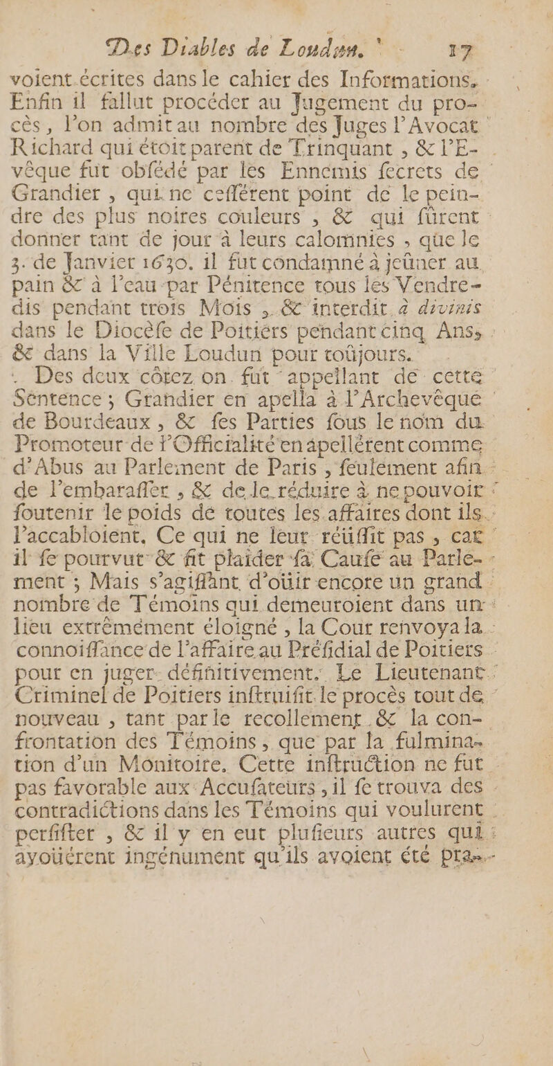 Enfin il fallut procéder au Jugement du pro- Richard qui étoit parent de Trinquant , &amp; l’E- Grandier , qui ne ceflérent point de le pein- donner tant de jour à leurs calomnies , que le 3. de Fanvier 1630. 1l fut condamné à jeüner au pain &amp; à l’eau par Pénitence trous les Vendre- dis pendant trois Mois ,.&amp; interdit. 2 divinis &amp; dans la Ville Loudun pour toûüjours. Des deux côtez on. fut ‘appellant dé ceétté de Bourdeaux , &amp; fes Parties fous le nom du Promoteur de l'Officialité'en âpellérent comme de l’embarafler , &amp; dele réduire à nepouvoir # Êl frontation des Témoins, que par la fulmina-