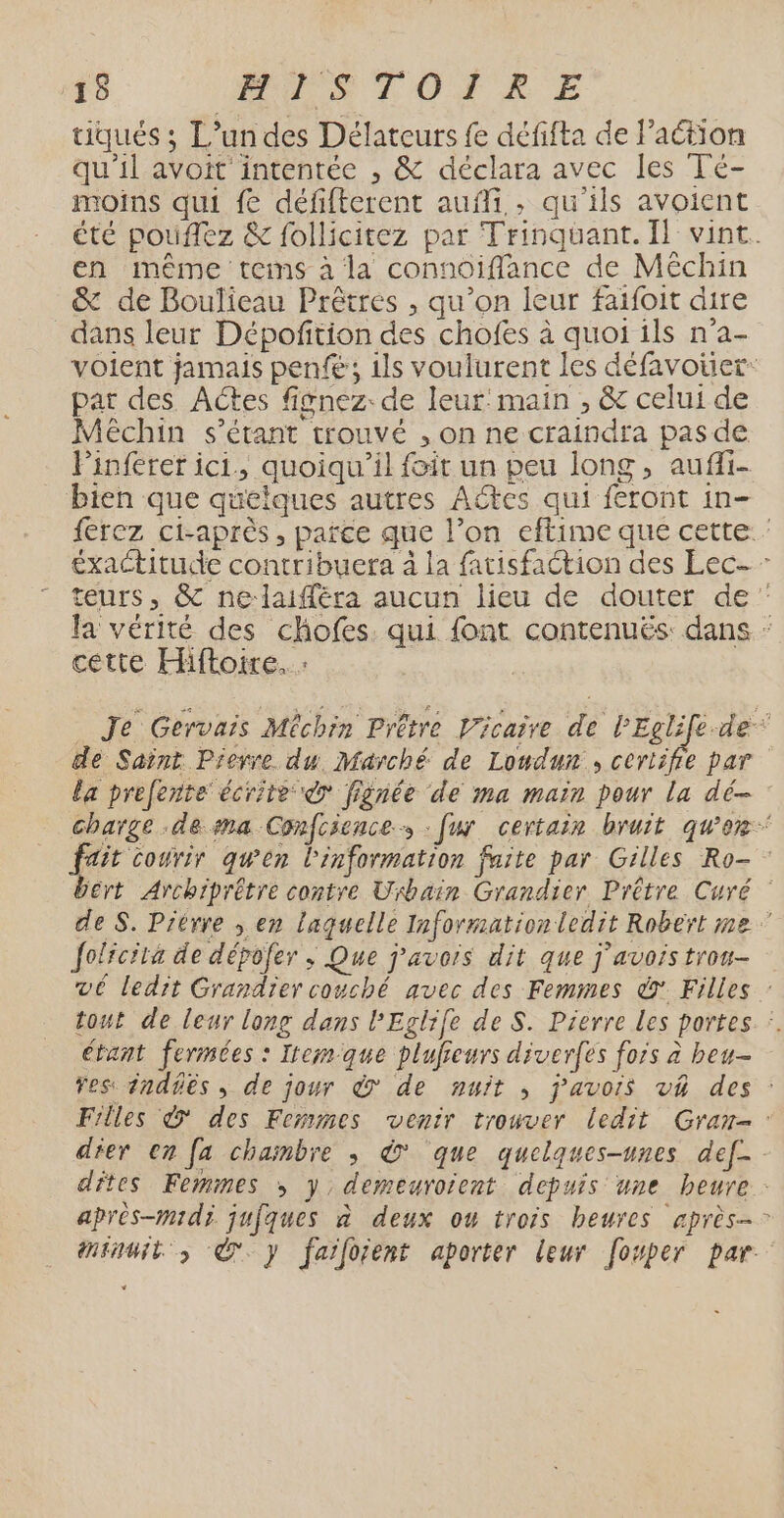 tiqués ; L’un des Délateurs fe défifta de l’action qu'il avoit intentée , &amp; déclara avec les Té- moins qui fe défifterent aufli, , qu ils avoient été pouffez &amp; follicitez par Trinquant. Îl vint. en même tems à la connoiffance de Méchin &amp; de Boulieau Prêtres , qu’on leur faifoit dire dans leur Dépoftion des chofes à quoi ils n'a- voient jamais penfé ; 1ls voulurent les défavoier: par des Actes fisnez: de leur: main , &amp; celui de Méchin s'étant trouvé , on ne craindra pas de linferer ic1., quoiqu'il foit un peu long, aufi- bien que quelques autres Actes qui feront in- ferez ci-après , parce que l’on eftime que cette éxactitude contribuera à la fatisfaétion des Lec- - teurs, &amp; nelaifféra aucun lieu de douter de” la vérité des chofes. qui font contenuës: dans : cette Hiftoire. : _ Je Gervais Mêchin Prêtre Vicaire de l'Eclife.de* dé Saint Pierre du. Marché. de Londun , certifie par la prefente écrite © fignée de 1ma main pour la dé- charge de ma Confcience : fur certain bruit que fait courir qu'en l'information faite par Gilles Ro- bért Archiprétre contre Urbain Grandier Prêtre Curé de S. Prérre , en laquelle Informationledit Robert me ” Joficita de dépofer ; Que j'avois dit que J'avois trou- vé ledit Grandier couché avec des Femmes dr Filles : tout de leur long dans PEglife de S. Pierre les portes :. étant fermées : Itcmque plufieurs diver(es fors à beu- Fes inddës , de jour à de nuit ; j’avois v4 des : Filles © des Femmes venir trouver ledit Gran- dier en [a chambre ; © que quelques-unes def- dites Femmes >; y, demeurorent depuis une heure: après-midi. jufques à deux ou trois heures après- minuit À y faiforent aporter leur [osper par