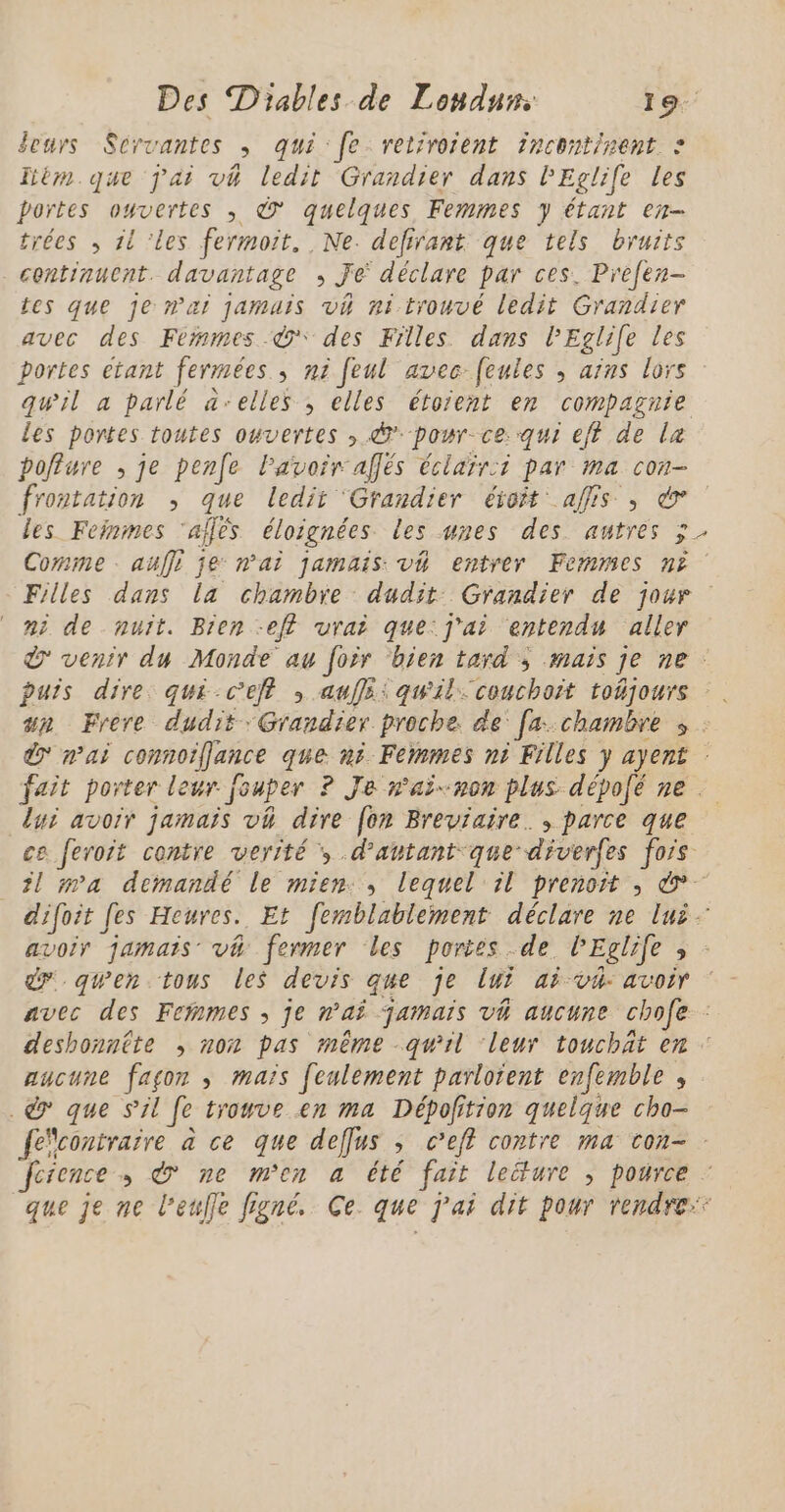 Jeurs Scrvantes ; qui fe. retiroient incontinent : Tièm que jai vh ledit Grandier dans l'Eglife les portes ouvertes ; à quelques Femmes y étant en- trées , il ‘les fermoit. Ne. defirant que tels bruits continuent. davantage , Je déclare par ces. Prefen- tes que je n'ai jamais vh ni trouvé ledit Grandier avec des Fermes.©* des Filles dans lEglile les portes étant fermées, ni feul avec feules ; ains lors qwil a parlé a-elles ; elles étoient en compagnie les portes toutes ouvertes , pour cexqui eff de la poffure , je pen(e Pavoir affés éclair:i par ma con- frontation , que ledit ‘Grandier éroit affis ; € les Feinmes ‘allés éloignées les unes des autres ÿ Comme . auffi je n'ai jamais: v4 entrer Femmes n? Filles dans la chambre dudit: Grandier de jour ni de nuït. Bien -eft vrai que:j'ai entendu aller venir du Monde au foir ‘bien tard ; mais je ne: puis dire qui-ceff ; auffi:quil: couchait toñjours un Frère dudit :Grandier proche. de [a chambre s : d} mai connoiffjance que ni Femmes ni Filles y ayent : fait porter leur fouper ? Je n'aï-non plus dépofé ne lui avoir jamais vh dire [on Breviaire. , parce que ce feroit contre verité ; d’antant que diverfes fois il ma demandé le mien:, lequel il prenoit ; &amp; difoit fes Heures. Et femblableïnent déclare ne lui avoir jamais vh fermer les portes de lEglife » - dr qwen tous les devis que je lui ai v4 avoir avec des Feñmes , je n'ai jamais vh aucune chofe : deshonntte ; non pas même -qw'il ‘leur touchäat en aucune façon , mais [culément parlotent enfemble , .©&amp; que S'il fe trouve en ma Dépofition quelque cho- fecontraire à ce que deffus ; c’eft contre ma con- feience , &amp; ne m'en a été fait lecture ; pource : que je ne l’eufle figné Ce. que j'ai dit pour rendre: