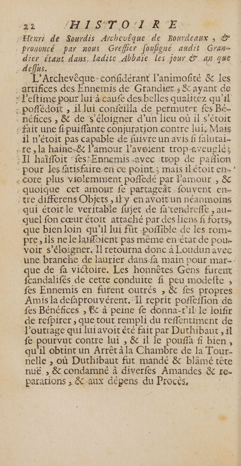 ke mx L’Archevèque-confdérant l’animofité &amp; les que bien loin qu'il lui füt .poflible de les rom pre, ils ne le latfoient pas même en état de pou. voir s'éloigner. Il retourna donc à Loudunavec fcandalifés de cette conduite fi peu modelte , fes Ennemis en furent outrés , &amp; fes propres Amis la defaprouvérent.:Il reprit pofléffion de fes Bénéfices. , Fc à peine fe donna-r'il le loifir de refpirer ; que tout rempli du reflentiment de l’outrage qui luiavoit été fait par Duthibaut ,fl fe pourvut contre lui , &amp; il le pouflà fi bien, nelle , où Duthibaut fut mande &amp; blâämé tête nuë , &amp; condamne à diverfes Amandes &amp; re. parations , &amp;-aux dépens du Procès, | …