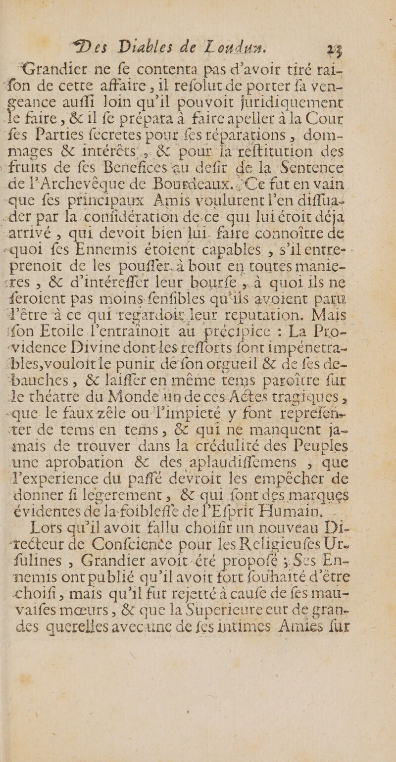 Grandier ne fe contenta pas d’avoir tiré ral- on de cette affaire , il refolutde porter fa ven- geance aufli loin qu 1l pouvoit juridiquement Le faire , &amp; 1l fe prépara à faire apeller à la Cour fes Parties fecretes pour.fes réparations , dom- mages &amp; intérêts. &amp; pour la reftitution des fruits de fes Benefices: au defir de la Sentence de l’Archevêque de Bouricaux. Ce fut en vain que fes principaux Amis v oulurent l'en diflua- -der par la confidération de.ce qui luié étroit déja arrivé , qui devoit bien lui. faire connoître de -quoi fes Ennemis étoient capables , s'ilentre- prenoit de les pouflér.à bout en toutes manie- xes , &amp; d’intérefler leur bourfe ; à quoi ils ne feroient pas moins {enfibles qu'ils avoient paru d'être à ce qui regardoit leur reputation, Mais ‘on Etoile l’entraînoit au précipice : : La Pro- ‘vidence Divine dontles reflorts font impénetra- bles,vouloitie punir de fon orgueil &amp; de fes de- bauches, &amp; laifler en même tems paroitre fur Je théatre du Monde undeccs Actes tragiques, -que le faux zêle ou limpicté y font reprefen ter de tems en tems, &amp; qui ne manquent ja- anais de trouver dans la crédulité des Peuples une aprobation &amp; des aplaudifièmens ; que l'experience du paflé devroit les empêcher de donner fi legerement, &amp; qui font des marques évidentes de la foibleffe de l'Efprit Humain. Lots qu'il avoit fallu choifir un nouveau Di- ‘recteur de Confcience pour les Religieufes Ur. füulines , Grandier avoit été propofé ; Ses En- nemis ont publié qu’il avoit fort fouihaité d'être choiïfi, mais qu’il fut rejetté à caufe de fes mau- vaifes mœurs, &amp; que la Superieure eut de gran- des querelles avecunc de fes intimes Amies fur