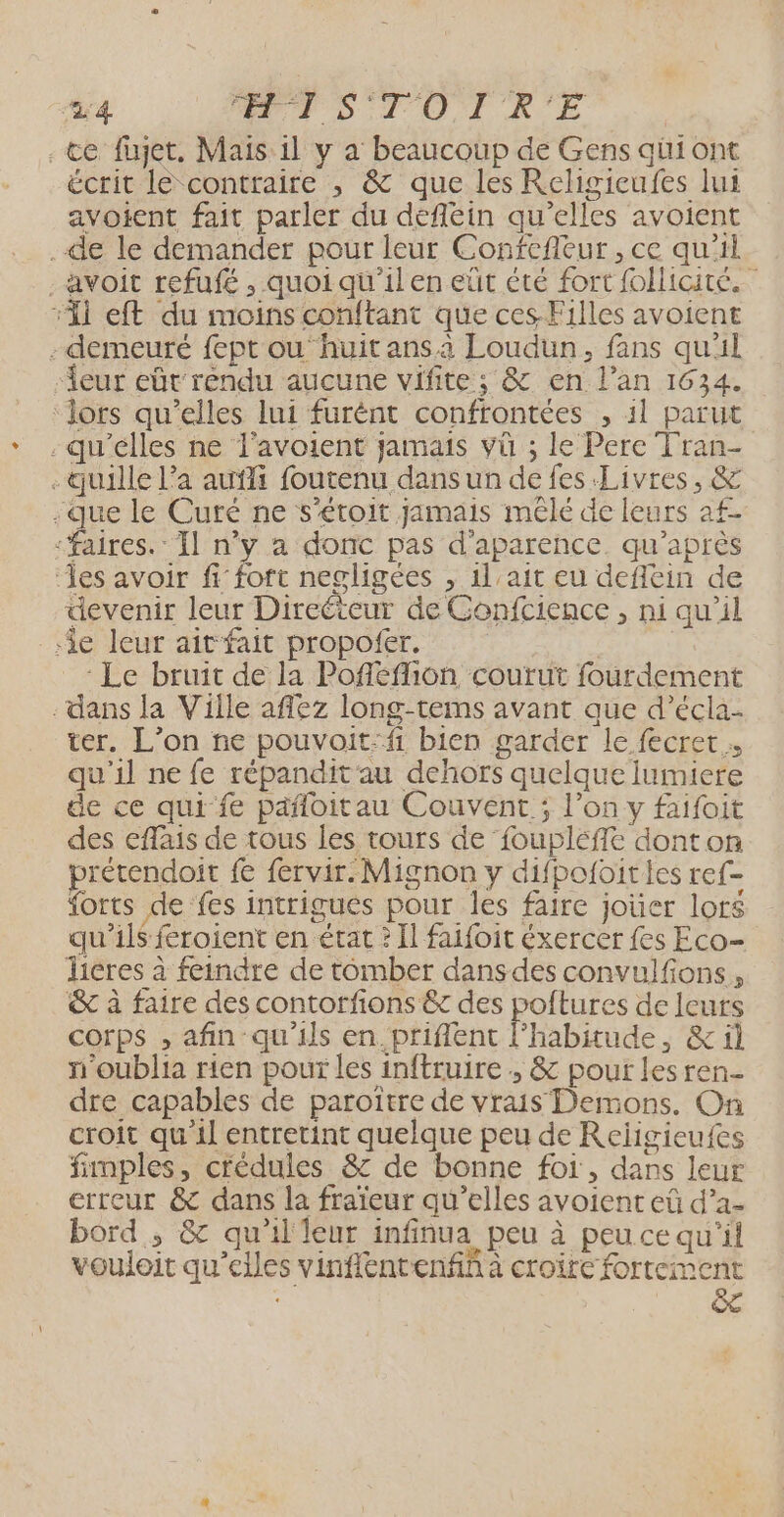 ‘24 PTS LTOTRE . te füujet, Mais il y a beaucoup de Gens qüuiont écrit le contraire , &amp; que les Religicufes lui avotent fait parler du defléin qu'elles avoient .de le demander pour leur Confefleur , ce qu'il avoit refufé , quoi qu'il en eüt èté fort follicite. “11 eft du moins conftant que ces Filles avoient - demeuré fept ou‘huit ansa Loudun, fans qu'il ‘eur eût rendu aucune vifite; &amp; en l’an 1634. ‘Jors qu’elles lui furént confrontées , 11 parut -qu'élles ne l'avoient jamais vü ; le Pere Tran- . quille l’a auffi foutenu dans un de fes Livres, &amp; -que le Curé ne s'éroit jamais mêlé de leurs af- “Faires.: Il n’y a donc pas d'aparence. qu'après ‘es avoir fi fort negligées , il ait eu defilein de devenir leur Directeur de Gonfcience , ni qu'il ‘ie leur ait fait propofer. | - Le bruit de la Pofféfion courut fourdement dans la Ville afilez long-tems avant que d’écla- ter. L’on ne pouvoit:fi bien garder le fecret qu'il ne fe répandit'au dehors quelque lumiere de ce qui fe pañloitau Couvent ; l’on y faifoit des effais de tous les tours de foupléffe dont on prétendoit fe fervir. Mignon y difpofoities ref- forts de fes intrigues pour les faire jouer lors qu'ils feroient en état ? Il faifoit éxercer {es Eco- licres à feindre de tomber dans des convulfions, &amp; à faire des contorfons &amp; des poltures de leurs corps , afin qu'ils en. priflent l'habitude, &amp; il n'oublia rien pour les inftruire ;, &amp; pour lesren- dre capables de paroîïtre de vrais Demons. On croit qu il entretint quelque peu de Religieufes fimples, crédules &amp; de bonne foi, dans leur erreur &amp; dans la fraïeur qu’elles avoient eûü d’a- bord, &amp; qu'il leur infinua peu à peu ce qu'il vouloit qu’elles vinflentenfñ à croire fortement ê