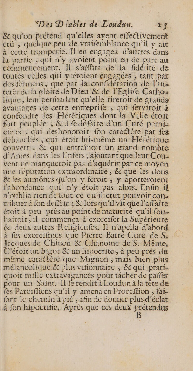 ‘&amp; qu’on prétend qu’elles ayent effectivement crû , quelque peu de vraifemblance qu’il y ait à cetre tromperie. Il en engagea d’autres dans : la partie , qui n’y avoient point eu de part au commencement. Il s’aflüra de la fidélité de toutes celles qui y étoient engagées , tant par des férmens, que par Ja confidération de l’in- terêr de la gloire de Dieu &amp; de l'Eglife Carho= Hique, leur perfuadant qu'elle tireroit de grands avantages de cette entreprife , qui ferviroit à confondre les Hérétiques dont la Ville étoit fort peuplée ; &amp; à fe défaite d’un Curé perni- cieux ; qui deshonoroit fon caractére par fes débauches , qui étroit lui-même un Hérétique couvert , &amp; qui entraînoit un grand nombre d’Ames dans les Enfers ; ajoutant que leur Cou- vent ne manquetoit pas d'aquérir par ce moyen une réputation extraordinaire , &amp; que les dons &amp; les aumônes qu'on y feroit ; y aporteroient Fabondance qui n’y étoit pas alors. Enfin 1l n’oublia rien detout ce qu'il crut pouvoir con- tribuer à fon deffein ; &amp; lors qu’il vit quel’affaire étoit à peu près au point de maturité qu’il fou- haitoit, 1l commença à exorcifer la Supérieure &amp;z deux autres Religieufes. Il n’apella d’abord à fes exorcifmes que Pierre Barré Curé de S; Y:cques de Chinon &amp; Chanoine de S. Même, C’étoit un bigot &amp; un hipocrite,, à peu près du même caractere que Mignon , mais bien plus mélancolique &amp;c plus vifionnaire , &amp; qui prati- quoit mille extravagancés pour tâcher de pañler pour un Saint. Il fe rendit à Loudun à la tête de {es Paroiffiens qu’il y amena en Proceflion , fai- fant le chemin à pié , afin de donner plus d'éclat à fon hipocrife. Après que ces deux ist