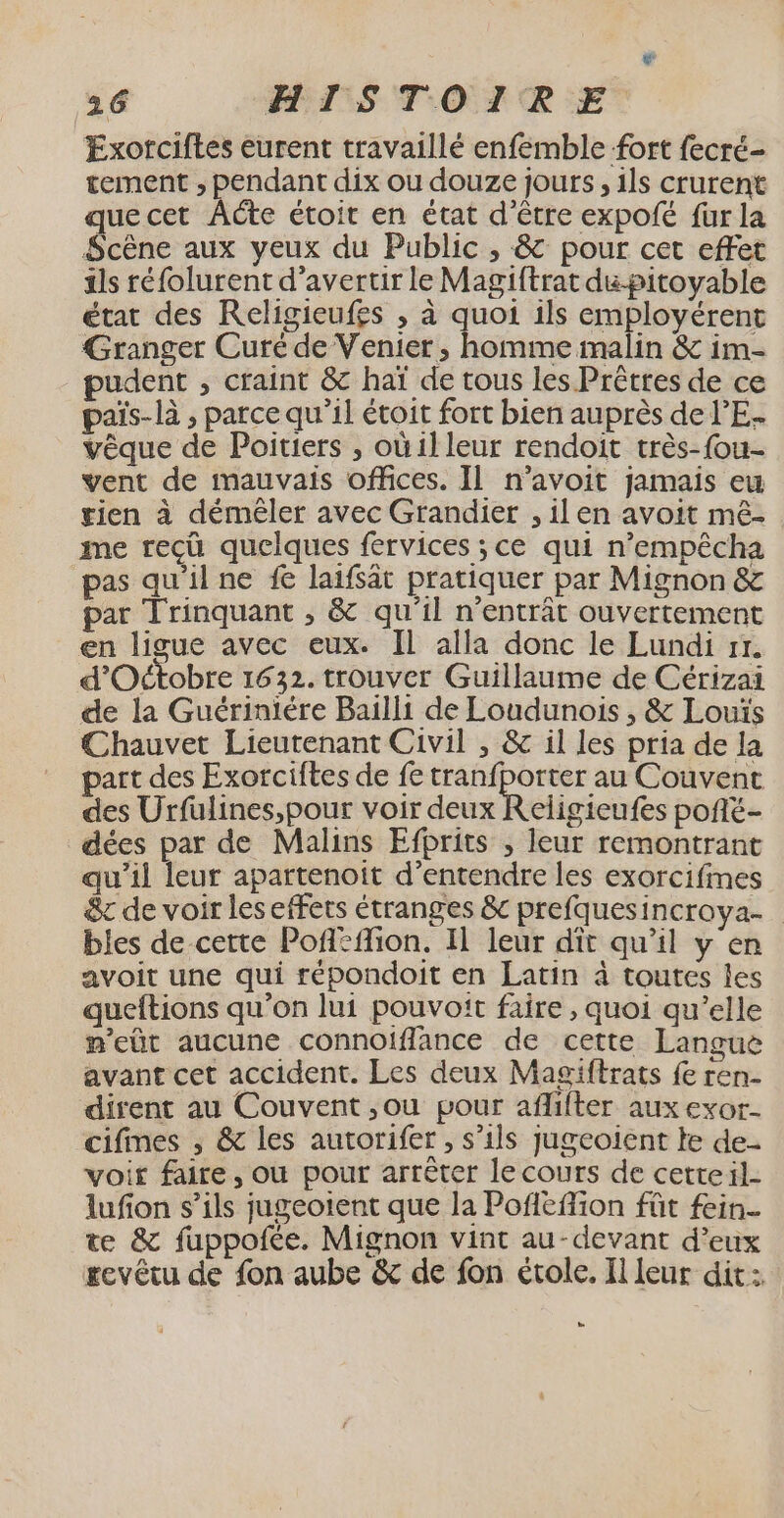 Exorciftes eurent travaillé enfemble fort fecré- tement ; pendant dix ou douze jours, 1ls crurent quecet ÂACte étoit en état d’être expofé fur la Scène aux yeux du Public , &amp; pour cet effet ils réfolurent d’avertir le Magiftrat du pitoyable état des Religieufes , à quoi ils employérent Granger Curé de Venier ; homme malin &amp; im- pudent , craint &amp; haï de tous les Prêtres de ce païs-là , parce qu’il étoit fort bien auprès de l'E. vêque de Poitiers , où illeur rendoit très-fou- vent de mauvais offices. Il n’avoit jamais eu gien à démêler avec Grandier , il en avoit mêé- me reçû quelques fervices ;ce qui n’empêcha pas qu'ilne fe laifsät pratiquer par Mignon &amp; par Trinquant , &amp; qu'il n’entrât ouvertement en ligue avec eux. Il alla donc le Lundi rr. d'Octobre 16 32. trouver Guillaume de Cérizai de la Guériniére Bailli de Loudunois , &amp; Louïs Chauvet Lieutenant Civil , &amp; il les pria de la part des Exorciftes de fe tranfporter au Couvent des Urfüulines,pour voir deux Religieufes pofté- dées par de Malins Efprits , leur remontrant qu’il leur apartenoit d'entendre les exorcifmes &amp;t de voir les effets étranges &amp; prefquesincroya- bles de cette Poféflion. Il leur dît qu’il y en avoit une qui répondoit en Latin à toutes les queftions qu’on lui pouvoit faire , quoi qu’elle m'eût aucune connoiflance de cette Langue avant cet accident. Les deux Magiftrats fe ren- dirent au Couvent ,ou pour aflifter aux exor- cifines ; &amp; les autorifer , s’ils jugeoient te de- voir faire, où pour arrêter le cours de cetteil- lufion s’ils jugeoient que la Pofléflion fût fein- te &amp; fuppofée. Mignon vint au-devant d’eux #evétu de fon aube &amp; de fon étole. Il leur dit :. LS
