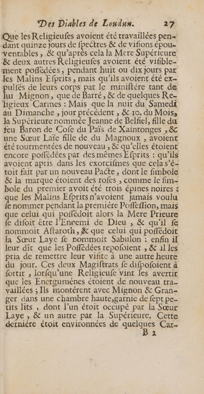 Que les Religieufes avoient été travaillées pen -dant quinze Jours de fpectres &amp; de vifions époue ventables , &amp; qu'après cela la Mere Supérieure -&amp; deux autres Religieufes avoient été vifible- ment poñlédées, pendant huit ou dix jours par les Malins Efprits , mais qu’ils avoient été ex- pulfés de leurs corps pat le miniftére tant de lui Mignon, que de Barré , &amp; de quelques Re- ligieux Carmes : Mais que la nuit du Samedi au Dimanche , jour précédent , &amp; 10. du Mois, la Supérieure nommée Jeanne de Belfiel, fille du feu Baron de Cofe du Païs de Xaintonges , &amp; une Sœur Laïe fille de du Magnoux , avoient été tourmentées de nouveau , &amp; qu'elles étoient encore poffédées par des mêmes Efprits : qu’ils avoient apris dans les exorcifmes que cela s’é- toit fait par un nouveau Pacte, dont le fimbole &amp; la marque étoient des rofes , comme le fim- bole du premier avoit été trois épines noires : que les Malins Efprits n’avoient jamais voulu fe nommer pendant la premiére Pofleflion, mais que celui qui poffédoit alors la Mere Prieure fe difoit être l’Enremi de Dieu , &amp; qu'il fe nommoit Aftaroth, &amp; que celui qui pofédoit la Sœur Laye fe nommoïit Sabulon : enfin il leur dît que les Poflédées repofoient , &amp; illes pria de remettre leur vifite à une autre heure du jour. Ces deux Magiftrats fe difpofoient à fottir , iorfqu'une Religieufe vint les avertir que les Encerguménes ctoient de nouveau tra- vaillées ; Ils Montérent avec Mignon &amp; Gran- ger dans une chambre haute,garnie de fept pe- tits lits , dont l’un étoit occupé par la Sœur Laye , &amp; un autre par la Supérieure. Cette derniére étoit environnées de Messe Car- z