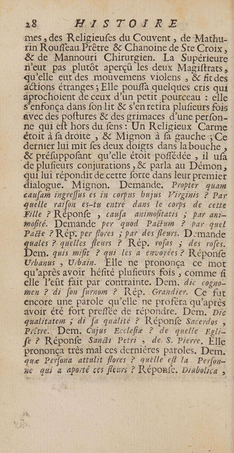 mes , des Religieufes du Couvent , de Mathu- rin Roufeau Prêtre &amp; Chanoine de Ste Croix, &amp; de Mannouri Chirurgien. La Supérieure neut pas plutôt aperçü les deux Magiftrats, qu'elle eut des mouvemens violens ; &amp; fitdes actions étranges ; Elle poufla quelques cris qui aprochoient de ceux d’un petit pourceau : elle s'enfonça dans fonlit &amp; s’en retira plufieurs fois avéc des poftures &amp; des grimaces d’une perfon- ne qui eft hors du fens : Un Religieux Carme étoit à fa droite , &amp; Mignon à fa gauche Ce dernier lui mit {es deux doigts dans labouche , _&amp; préfuppofant qu'elle étoit poflédée , il ufa de plufeuts conjurations ,&amp; parla au Démon, qui lui répondit de cette forte dans leur premier dialogue. Mignon. Demande. Propter quam caufam ingreffus es in corpus hbujus Virginis ? Par quelle raifon es-tu entré dans le corps de cette Fille ? Réponfe , caufa animofitatis ; par anr- #mofité. Demande per quod Paëtum ? par quel Pacte ? Rép. per flores ; par des fleurs. D':mande guales ? quelles fleurs ? Rép. rofas ; des rofes. Dern. quis mifit ? qui les a envoyées ? Réponfe Urbanus , Urbain. Elle ne prononça ce mot qu'après avoir héfité pluficurs fois ; comme f elle l’eût fait par contrainte. Dem. déc cogno- men ? di [on furrom ? Kép. Grardier. Ce fut encore une parole qu’elle ne proféra qu'après avoir été fort preflée de répondre. Dem. Dre qualitatem ; di [a qualité ? Képonfe Sacerdos , | Prêtre. Dem. Cujus Ecclefie ? de quelle Egli- fe ? Réponfe Sanät Petri : de, S. Pierre, Elle prononça très mal ces dernières paroles. Dem. que Perfona attulit flores ? quèlle ef? la Perfor- ne qui a aporté ces fleurs ? Réponie. Déabolica ,