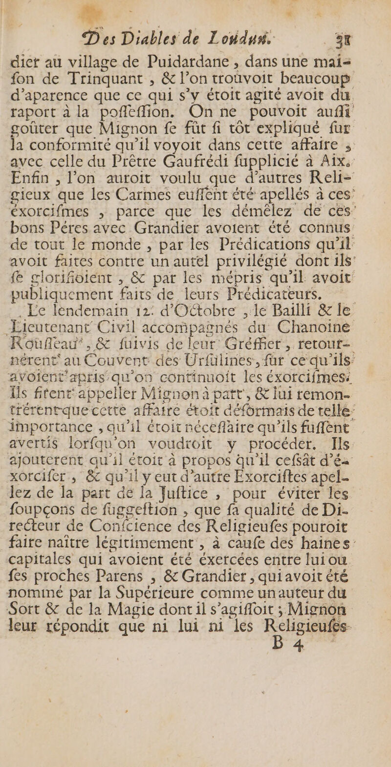 # Fa D es Diables de Londus. 3x diet au village de Puidardane , dans une mai= fon de Trinquant , &amp; l’on troüvoit beaucoup d’aparence que ce qui s’v étoit agité avoit du raport à la poñleffion. On ne pouvoit aufli goûter que Mignon fe füt fi tôt expliqué fur la conformité qu’il voyoit dans cette affaire , avec celle du Prêtre Gaufrédi fupplicié à Aix: Enfin , l’on auroit voulu que d’autres Reli- gieux que les Carmes euffent été apellés à ces: éxorcifmes , parce que les démêlez de ces’ bons Péres avec Grandier avoient été connus: de tout le monde , par les Prédications qu'il avoit faites contre un autel privilégié dont ils’ {e glorifoient , &amp; par les mépris qu’il avoit publiquement faits de leurs Prédicateurs. . EÉe lendemain 12: d'Oftobre ,:le Bailli &amp; le Licutenant Civil accompagnés du Chanoiné Roufleau', &amp; fuivis de leur Gréffer, retout- nérent' au Couvent des Urfülines, für ce qu'ils: avoient'apris qu'on continuoit les éxorcifmes: Îis fitent‘ appeller Mignon à patt', &amp; lui remon- trérentquecctte affaire étoit défürmaïis de tellé: importance , qu’il étoit néceflaire qu'ils fuflent avertis lorfqu’on voudroit y procéder. Ils ajouterent qu’il étoit à propos qu'il ceffât d’éa xorcifer , &amp; qu'il y eut d’autre Exorciftes apel- lez de la part de la Juftice , pour éviter les foupçons de fuggeltion , que fa qualité de Di- recteur de Confcience des Religieufes pouroit faire naître légitimement , à caufe des haines capitales qui avoient été éxercées entre luiou fes proches Parens , &amp; Grandier , quiavoit été nominé par la Supérieure comme unauteur du Sort &amp; de la Magie dont il s’agifoit ; Mignon leur répondit que ni lui ni les RCHIEe 4
