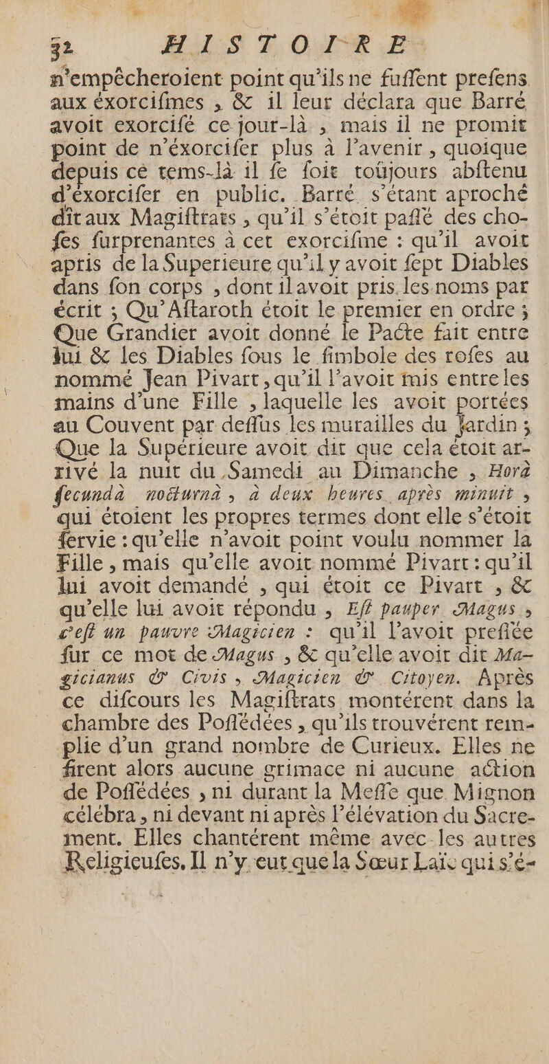 ve à LA 32 HAS FT OR ES n’empécheroient point qu'ilsne fuffent prefens aux éxorcifmes , &amp; 1l leur déclara que Barré avoit exorcifé ce jour-là , mais il ne promit point de n’éxorcifer plus à l'avenir, quoique depuis cé tems-là il fe foit toüjours abftenu d’eéxorcifer en public. Barré s'étant aproché dîtaux Magiftrats , qu’il s’étoit pafñlé des cho- fes furprenantes à cet exorcifime : qu’il avoit aptis de la Superieure qu’il y avoit fept Diables dans fon corps , dontilavoit pris. les noms par écrit ; Qu’Aftaroth étoit le premier en ordre ; Que Grandier avoit donné le Pacte fait entre hui &amp; les Diables fous le fimbole des rofes au nommé Jean Pivart, qu’il l’avoit fnis entreles mains d’une Fille , laquelle les avoit portées au Couvent par deflus les murailles du fardin ; Que la Supérieure avoit dit que cela étoit ar- rivé la nuit du Samedi au Dimanche , Hora fecunda noéturna ; à deux heures après minuit, qui étoient les propres termes dont elle s’étoit {ervie :qu'’elle n'avoit point voulu nommer la Fille , mais qu’elle avoit nommé Pivart:qu'il lui avoit demandé , qui étoit ce Pivart , &amp; qu'elle lui avoit répondu , Ef pauper <Magus,, c'eff un pauvre Magicien : qu'il l’avoit prefiée fur ce mot de Magus , &amp; qu’elle avoir dit Mu- gicianus © Civis , Magicien Ÿ Citoyen. Après ce difcours les Magiftrats montérent dans la chambre des Pofédées , qu'ils trouvérent rem- plie d’un grand nombre de Curieux. Elles ne firent alors aucune grimace ni aucune action de Poflédées , n1 durant la Meffe que Mignon célébra , ni devant ni après l'élévation du Sacre- ment. Elles chantérent même avec les autres Kecligicufes, Il n’y eut que la Sœur Laïs qui s’é-