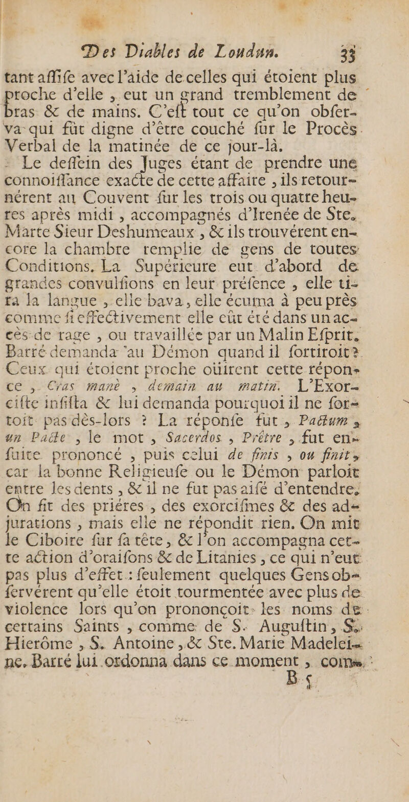 E. Des Diables de Loudun 33 tant aflife avec l’aide de celles qui étoient plus roche d’elle , eut un grand tremblement de : tas &amp; de mains. C’eft tout ce qu’on obfer- va qui füt digne d’être couché fur le Procès. Verbal de la matinée de ce jour-là. Le deffein des Juges étant de prendre une connoiflance exacte de cette affaire , ils retour- nérent au Couvent fur les trois ou quatte heu- res après midi , accompagnés d’Irenée de Ste. Marte Sieur Deshumeaux , &amp; 1ls trouvérent en- core la chambre remplie de gens de toutes Conditions. La Supérieure eut d’abord de grandes convulfons en leur préfence , elle ti- fa la langue , elle bava, elle écuma à peu près comme ficffectivement elle eût été dans unac- cès de rage , ou travaillée par un Malin Efhrit. Barre demanda ‘au Démon quandil fortiroit?. Ceux qui éroient proche oùirent cette répons ce ,. Cras manè ; demain au matin. L'Exor- cifte infifta &amp; lui demanda pourquoi il ne for- toit. pas dès-lors ? La réponfe fut, Padum » un Pade , lé mot , Sacerdos , Prêtre , fut en fuite prononcé , puis celui de finis , ou finir, car la bonne Religieufe ou le Démon parloit entre les dents , &amp; il ne fut pasaifé d'entendre. n fit des priéres , des exorcifines &amp; des ad= jurations , mais elle ne répondit rien, On mit le Ciboire fur fa tête, &amp; l'on accompagna cet- te action d’oraifons &amp; de Litanies , ce qui n’eut pas plus d'effet : feulement quelques Gensob+ {ervérent qu’elle étroit tourmentée avec plus de violence lors qu’on prononçoit: les noms de: certains Saints , comme de S. Auguftin, S: Hierôme , $. Antoine ,&amp; Ste. Marie Madelei… ne. Barré lui ordonna dans ce moment ; coms. B