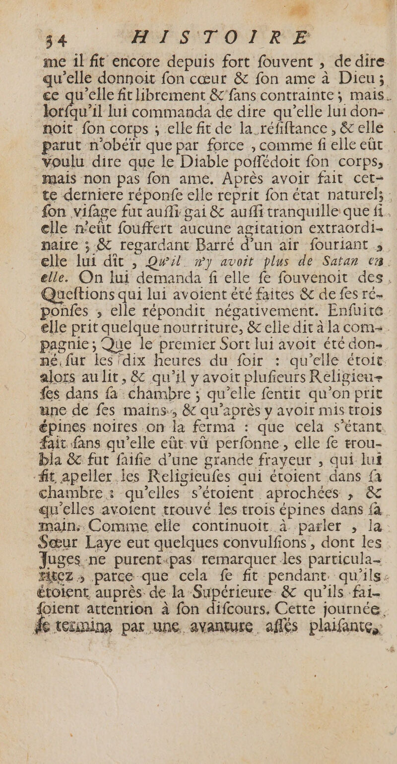 fa OP STOMRE me 1l fit encore depuis fort fouvent , de dire qu’elle donnoit fon cœur &amp; fon ame à Dieu; ce qu'elle fit librement &amp; fans contrainte; mais. | obéit lui commanda de dire qu’elle lui don- noit. fon corps ; elle fit de la_réfiftance, &amp; elle . parut n'obéïr que par force , comme fi elle eût voulu dire que le Diable poffédoit fon corps, - mais non pas fon ame. Après avoir fait cet- te derniere réponfe elle reprit fon état naturels: {on ,vifage fut aufi gai &amp; aufli tranquille que f1. clle n'eût fouffert aucune agitation extraordi- naire ; &amp; regardant Barré d’un air fouriant ; elle lui dit , Qwil »y avoit plus de Satan va. elle. On lui demanda fi elle fe fouvenoit des. Queftions qui lui avoient été faites &amp; de fes ré poñles ; elle répondit négativement. Enfüuité elle prit quelque nourriture, &amp; elle dit à la com. pagnie ; Que le premier Sort lui avoit été don- né.fur les dix heures du foir : qu’elle étoit. alors au lit, &amp; qu'il y avoit plufieurs Religieu+ fes dans fa : chambre ; qu’elle fentit qu’on prit une de fes mains, &amp; qu'après v avoir mis trois épines noires .on la ferma : que cela s'étant fait fans qu'elle eùt:vü perfonne, elle fe erou- bla &amp; fut faifie d’une grande frayeur , qui luf fit apeller les Religieufes qui étoient dans fa chambre : qu’elles s’étoient aprochées , &amp; qu'elles avoient trouvé Îles trois épines dans fa. main. Comme elle continuoit. à. parler , la. Sœur Laye eut quelques convulfions, dont les Juges ne purent«pas remarquer les particula- MECz ; parce que cela fe fit pendant. qu'ils: étoient, auprès. de la Supérieure. &amp; qu'ils fai. Fi attention à fon difcours, Cette journée. de tétmina par une avanture aflés plaifante,