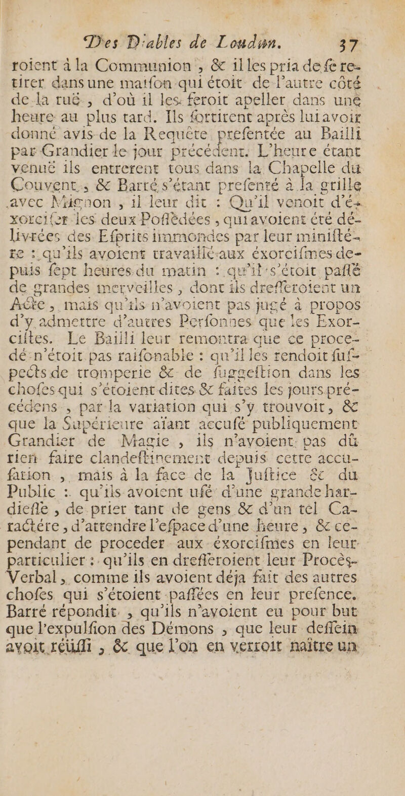 , LS Des D'ables de Loudun. 37 roient à la Communion , &amp; 1lles pria defe re- tirer dans une matfon qui étoit de l’autre côté dela ruë., d’où il les: feroit apeller dans uné heure au plus tard. Îls fortirent après luiavoir donné avis de la Reauëte prefentée au Baïlli par Grandier le jour précédent. L'heure étant vénué 1ls entrerent tous dans la Chapelle du Couvent. &amp; Barré s'étant prefenté à la grille avec Mignon , 1l leur dit : Qu'il venoit d’és xorci{er les deux Poflèdées , quiavoient été dé- livrées des. Efprits immondes par leur minifté- te : qu'ils avoicnt travaiilé-aux éxorcifmes de- puis fépr heures du matin : qu’il's’éroit pañlé de grandes merveilles , dont ils drefleroieñt un AGte , mais qu'tis n'avoient pas jugé à propos d'y admettre d’autres Perfonnes que les Exor- ciites. Le Baïiili leur remorntra que ce proce- dé:n’étoit pas raifonable : qu’il les rendoitfuf- pectsde tromperie &amp; de fuggeftion dans les chofes qui s’étoient dites &amp; faites les jourspré- cédens , pat la variation qui s’y trouvoit, &amp; que la Supérieure aïfant accufé publiquement Grandier de Magie , 1ls n’avoient: pas dû tien faire clandeftinement depuis cetre accu- farion , mais à la face de la Juftice £c du Public :. qu'ils avoient ufé' d’une grande har- diefle , de prier tant de gens &amp; d’un tél Ca- ractére , d'attendre l’efpace d’une heure, &amp; ce- pendant de proceder aux éxorcifmes en leur particulier : qu’ils en drefléroient leur Procès- Verbal , comine 1ls avoient déja fait des autres chofes qui s’étoient -pañlées en leur prefence, Barré répondit. , qu'ils n’avoient eu pour but que l’expulfion des Démons , que leur deffein avoit réf , &amp; que l’on en verroit naître un