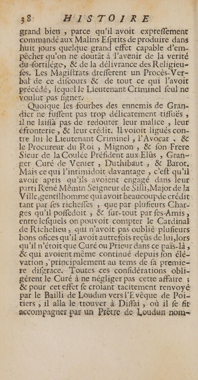 58 MNSTOMIRE grand bien , parce qu’il avoit expreflement commande aux Malins Efprits de produire dans huit jours quelque grand effet capable d’em- pêcher qu’on ne doutât à l'avenir de a verité du“ortilége, &amp; de la délivrance des Religieu- {es. Les Magiltrats dreflerent un Procès-Ver- bal de ce difcours &amp; de tout ce qui l’avoit précédé: léquel le Lieutenant Criminel feul ne Quoique les fourbes des ennemis de Gran- dier ne fuflent pas trop délicatement tifluës , éfronterie , &amp; leur crédit. Ikvoioit ligués con- tre lui le Lieutenant Criminel ; l'Avocat ; &amp; le Procureur. du Roi ,; Mignon, &amp; fon Frere Sieur de laCoulée Préfident aux Elüs , Gran-- ger Curé de Venier , Duthibäut , &amp; Barot.. Mais ce qui l’intimidoit davantage , c'eft qu’il: avoit: apris qu'ils avoient engagé dans leur: parti Rèné Mêmin Seigneur de $iili,Major de la Ville ,gentilhomme quiavoit beaucoupde crédit tant par fes richefles , que par plufieurs Char- ges qu'il poñledoit ,; &amp;C fur-tout par fes-Amis, entre lefquels on pouvoit compter le Cardinal de Richelieu, qui n’avoit pas oublié plufieurs bons ofices qu’il avoit autrefois recüs de lui,lors qu’il n'étoit que Curé ou Prieur dans ce païs-là , &amp; qui avoientmême continué depuis fon élé- vation principalement au tems de fa premie- re difgrace. Toutes ces confidérations obli- gérent le Curé à ne négliger pas cette affaire 3 &amp; pour cet effet fe croiant tacitement renvoyé par le Bailli de Loudun versl’Evêque de Poi- accompagner par un Prêtre de. Loudun nom