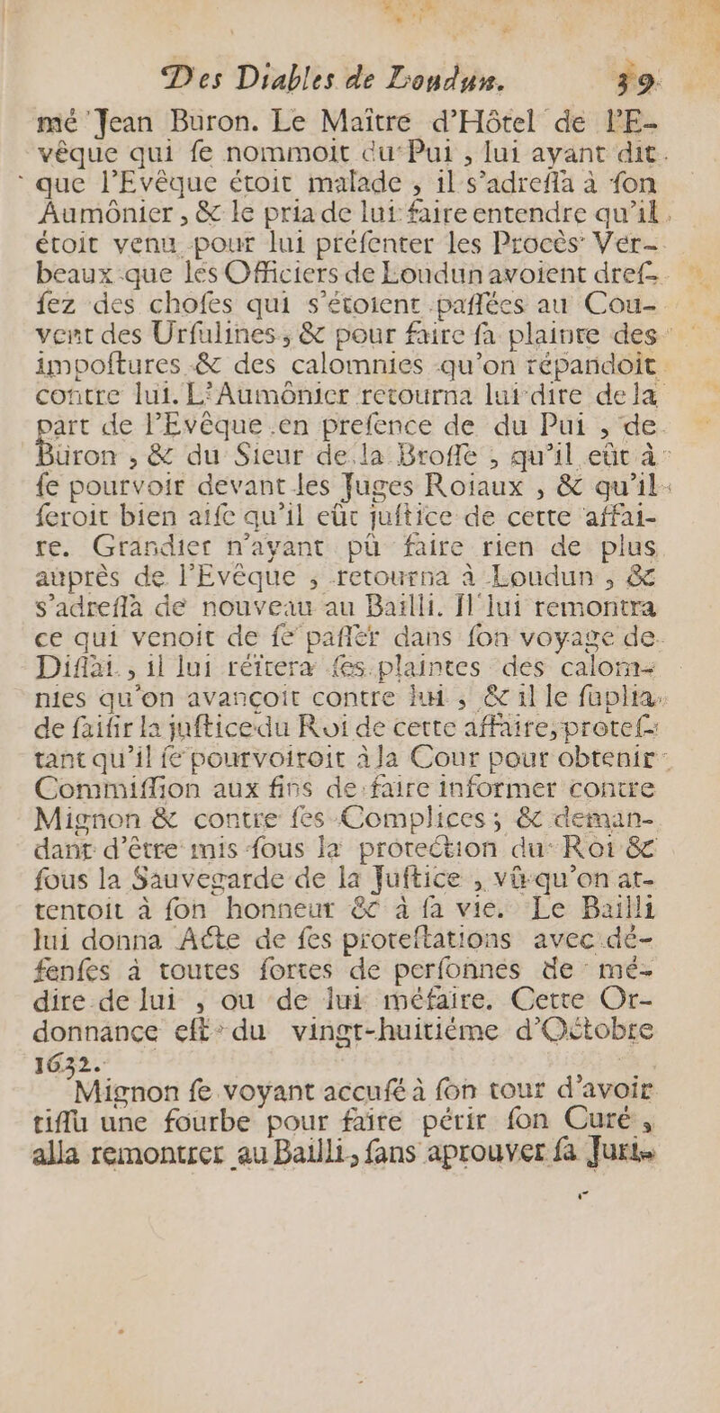 AT ES L me | # mé Jean Buron. Le Maître d'Hôtel de lPE- * que l’Evêque étroit malade , il s’adrefla à fon feroit bien aifc qu’il eût juftice de cette affai- re. Grandier n'ayant pü faire rien de plus auprès de l'Evêque ; retourna à Loudun , &amp; s’adreflàa de nouveau au Bailli, Ïl'lui remontra Difar , il lui réfrera {es plaintes des calorn- Comimiffion aux fins de:faire informer contre Mignon &amp; contre fes Complices; &amp; deman- dant d’être imis fous la protection du: Roi 8 fous la Sauvegarde de la Juftice , vü-qu’on at- tentoit à fon honneur ec à fa vie. Le Baïlli Jui donna Aéte de fes proreftations avec dé- fenfes à toutes fortes de perfonnes de mé- dire de lui , ou de lui méfaire, Cette Or- donnance eff: du vingt-huitiéme d'Oétobre 1632. | 25} a Mignon fe voyant accufé à fon tour d'avoir tiflu une fourbe pour faîre périr fon Curé, alla remontrer au Bailli, fans aprouver fa Juris …