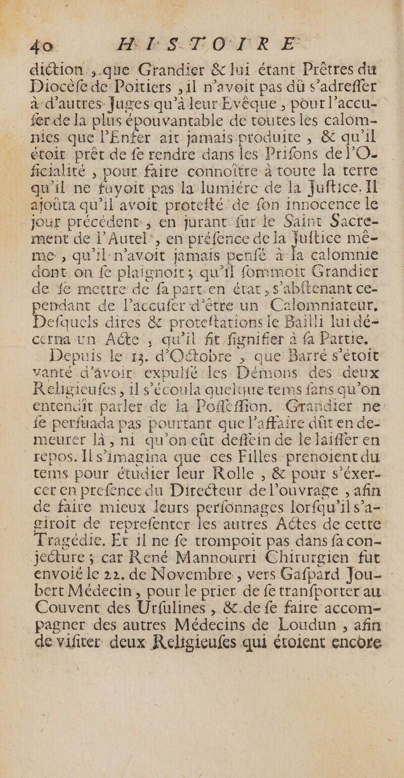 diction.,.que Grandier & lui étant Prêtres du Diocèfe de Poitiers ,1l n’avoit pas dù s’adrefler à d’autres Juges qu’à leur Evèque , pour l’accu- fer de la plus épouvantable de toutes les calom- nies que l'Enfer ait jamais produite ,; & qu'il étoir prêt de fe rendre dans les Prifons de l'O. ficialité , pour faire connoître à toute la terre qu'il ne fuyoit pas la lumiere de la Juftice. Il ajouta qu’il avoit protefté' de fon innocence le ment de l’Autel', en préfence de la es méê- me , qu'il:n’avoit jamais penfé à la calomnie dont. on fe plaignoit; qu’il fommoit Grandier de fe mettre de fa parten état, s’abftenant ce- pendant de l’accufer d’être un Calomniateur. Defquels dires & proteftations le Bailli lui dé- cerna un Aéte , qu'il fit fignifier à fa Partie. Depuis le 13. d'Oétobre , que Barré s'étoit vanté d'âvoir. expulfé les Démons des deux Relgicufes, 11 s’écoula quelque tems fans qu’on entenit parlet:de la Pofkfion. Grañdier ne: fe perfuada pas pourtant que l’affaire dût en de- meurer là, ni qu'oneût deffein de le laifer en repos. Îls’imagina que ces Filles: prenoient du teims pour étudier leur Rolle , & pour s’éxer- cer en prefence du Directeur de l'ouvrage , afin de faire mieux leurs perfonnages lorfqu’il s’a- giroit de reprefenter les autres Aétes de cette Tragédie, Et 1l ne fe trompoit pas dans fa con- jecture ; car René Mannourri Chirurgien fut envoié le 22. de Novembre, vers Gafpard Jou- bert Médecin, pour le prier de fe tranfporter au Couvent des Urfulines , & de fe faire accom- pagner des autres Médecins de Loudun , afin de vificer deux Keligieufes qui étoient encore