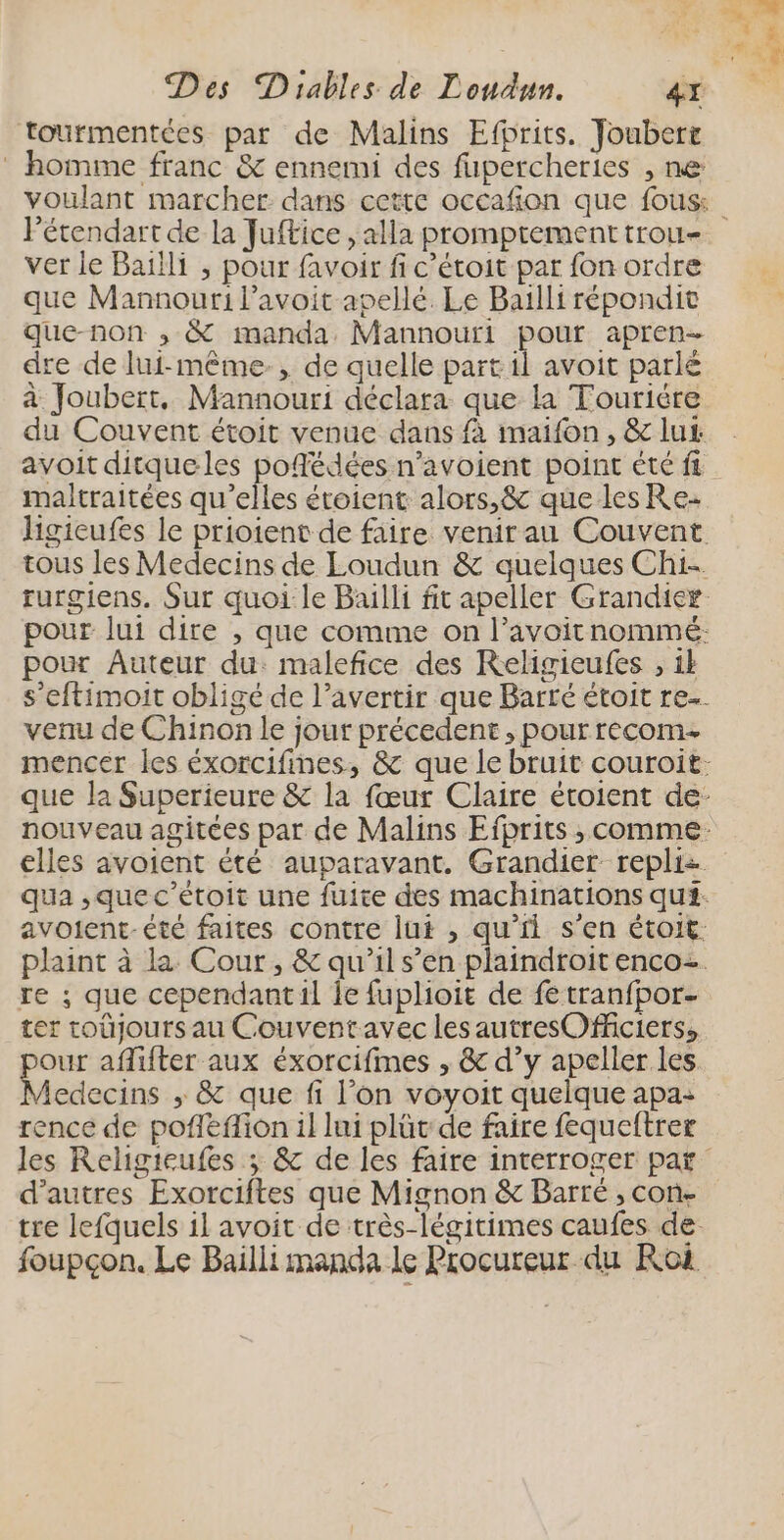 tourmentées par de Malins Efprits. Joubert homme franc &amp; ennemi des fupercheries , ne : | l’étendart de la Juftice , alla promptement trou- ver le Baïlli ; pour favoir fi c’étoit par fon ordre que Mannouri l’avoit aoellé. Le Bailli répondit que-non , &amp; manda Mannouri pour apren- dre de lui-même, de quelle partil avoit parlé à Joubert, Mannouri déclara que la Tourière du Couvent étoit venue dans fà maifon, &amp; lu avoit ditqueles poñédées n’avoient point été fi maltraitées qu’elles étoient alors,&amp; que les Re- pour Auteur du: malefice des Religieufes , ik venu de Chinon le jour précedent , pour recom- re ; que cependantil Île fuplioit de fe tranfpor- ter toujours au Couventavec lesautresOfficiers, our affifter aux éxorcifmes , &amp; d’y apeller les Viedecins ; &amp; que fi l’on voyoit quelque apa: rence de pofléffion il lui plüt de faire fequeftrer d’autres Exorciftes que Mignon &amp; Barre , con- foupçon. Le Bailli manda le Procureur du Roi