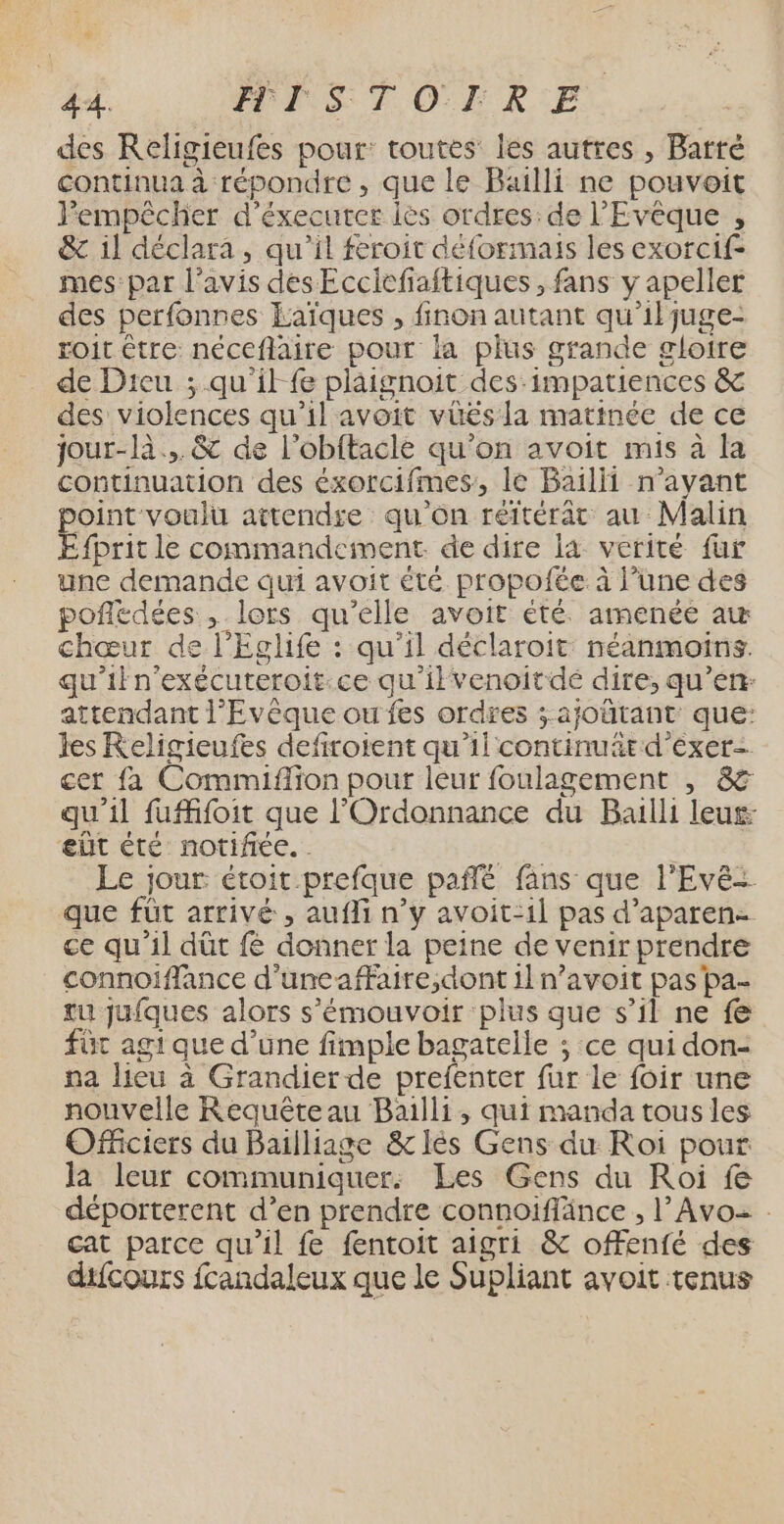 F5 PIS TOLR:E. des Religieufes pour: toutes: les autres , Barré continua à répondre , que le Bailli ne pouvoit Fempêcher d’éxecuter lès ordres:de l’Evêque , &amp; il déclara, qu'il feroit déformais les exorcif- mes par l'avis des Eccicfiaftiques , fans y apeller des perfonnes Laïques , finon autant qu’il juge- roit être néceflaire pour la plus grande gloire de Dieu ; qu'il fe plaignoit des:impatiences &amp; des violences qu’il avoit vüés la matinée de ce jour-là... &amp; de l’obftacle qu’on avoit mis à la continuation des éxorcifmes, le Bail n’ayant point voulu attendse qu'ôn réftérât au Malin EÉfprit le commandement de dire la verité fur une demande qui avoit été propofée à l’une des pofledées , lors qu’elle avoit été. amenée aw chœur de l’Eclife : qu’il déclaroit: néanmoins. qu'ifn'exécuteroit:ce qu'ilvenoitdé dire; qu’en: attendant l’'Evèque ou fes ordres ; ajoürant que: les Religieufes defiroient qu'il continuärd'exer- cet fa Commiflion pour leur foulagement , &amp; qu'il fufifoit que l’'Ordonnance du Bailli leus- eût été notifiée. . pe Le jour étoit.prefque paffé fans que l’Evé que füt arrivé , aufli n’y avoit-1l pas d’aparen- ce qu’il dût fé donner la peine de venir prendre connoiffance d'uneaffaire,dont il n’avoit pas pa- tu jufques alors s'émouvoir plus que s’il ne fe fût agi que d’une fimple bagatelle ; ce qui don- na lieu à Grandier de prefenter fur le foir une nouvelle Requêteau Bailli, qui manda tous les Officiers du Bailliage &amp; lès Gens du Roi pour la leur communiquer: Les Gens du Roi fe déporterent d’en prendre connoiflänce , l’Avo= . cat parce qu’il fe fentoit aigri &amp; offenfé des difcours fcandaleux que le Supliant avoit tenus