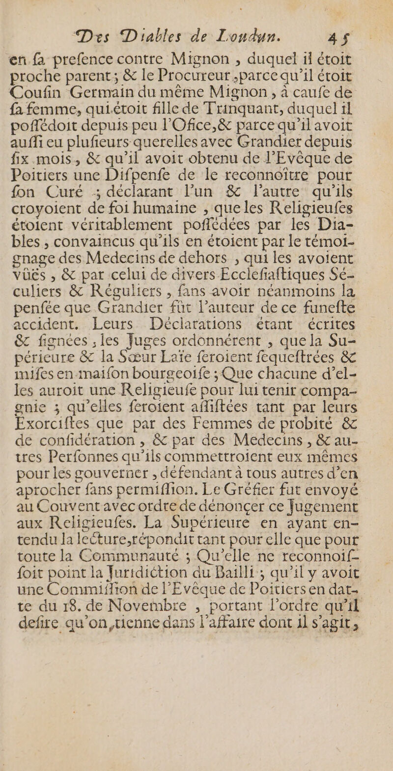 en fa prefence contre Mignon , duquel ii étoit proche parent; &amp; le Procureur .parce qu’il étroit Coufin Germain du même Mignon, à caufe de fa femme, quiétoit fille de Trinquant, duquel il poftédoit depuis peu l'Ofice,&amp; parce qu'il avoit auffi eu plufeurs querelles avec Grandier depuis fix mois, &amp; qu'il avoit obtenu de l’Evêque de Poitiers une Difpenfe de le reconnoître pour fon Curé :; déclarant l’un &amp; l’autre qu'ils croyoient de foi humaine , queles Religieufes étolent véritablement poffédées par les Dia- bles , convaincus qu'ils en étoient par le témoi- gnage des Medecins de dehors , qui les avoient vüës , &amp; par celui de divers Ecclefaftiques Se- culiers &amp; Réguliers , fans avoir néanmoins la penfée que Grandier füt l’auteur de ce funefte accident, Leurs Déclarations étant écrites &amp; fignées , les Juges ordonnérent , que la Su- périeure &amp; la Sœur Laïe feroient fequeftrées &amp; imjfes en-maifon bourgeoife ; Que chacune d’el- les auroit une Religieufe pour lui tenir compa- gnie ; qu'elles feroient afliftées tant par leurs Exorciftes que par des Femmes de probité &amp; de confidération , &amp; par des Medecins , &amp; au- tres Perfonnes qu’ils commettroient eux mêmes pour les gouverner , défendant à tous autres d’en aprocher fans permiflion. Le Gréfier fut envoyé au Couvent avec ordre de dénonçer ce fugement aux Religieufes. La Supérieure en ayant en- tendu la lecture,répondit tant pour elle que pour toute la Communauté ; Qu'elle ne reconnoif- foit point la Juridiction du Bailli ; qu’il y avoit une Commiifion de l’Evêque de Poitiers en dat. te du 18. de Novembre , portant l’ordre qu’il defire qu’on,uenne dans l'affaire dont 11 s’agit,