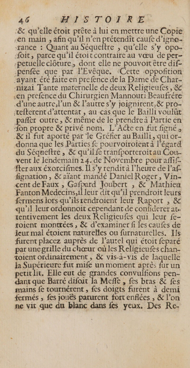 -&amp; qu'elle étoit prête à lui en mettre une Copie -en main , afin qu’il n’en prétendit caufe d’igne- ‘tance : Quant au Séqueltre , qu’elle s’y opo- Æoit, parce qu'il étoitcontraireau vœu de per- -petuelle clôture, dont elle ne pouvoit être dif- penfée que par l’'Evêque. ‘Cette :oppoñtion “ayant été faite en prefence de la Dame de Char- mizai Tante maternelle de deux Religieufes , &amp; «en prefence du Chirurgien MannouriBeaufrére d’une autre, l’un &amp; l’autre s’y Joignirent,&amp; pro- itefterent d’attentat , au cas que le Barlli voulüt _pañler outre, &amp; même de le prendre à Partie en “on propre &amp; privé nom. L’Acte en fut fignés .&amp; 1l fut aporté par ‘le Gréfier au Bailli, qui or- donna que les Parties fe pourvoiroientà l'égard du Séqueftre, &amp; qu’il tranfporteroitau Cou. vent le lendemain 24. de Novembre pour affif- Æteraux éxorcifimes. Il s’y rendità l'heure de laf: fignation , &amp; aïant mandé Daniel Roger, Vin- cent de Faux , Gafperd Joubert , &amp; Mathieu Fanton Medecins,il leur dit qu’il prendroit leurs fermens lots qu'ilsrendroient leur Raport , &amp; qu’il leur ordonnoit cependant de confiderer at. tentivement les deux Religieufes qui leur fe- toient montrées , &amp; d'examiner fi les caufes de leur mal étoient naturelles ou furnaturelles. Yls furent placez auprès de l'autel qui étoit feparé par une grille du chœur où les Religieufes chan- voient ordinairement , &amp;c vis-a-vis de laquelle Ja Supérieure fut mife un moment après fur un peuitlit. Elle eut de grandes convulfions pen- dant que Barré difoit la Mefñle , fes bras &amp; fes mains {e tournérent , fes doigts furent à demi fermés , fes jouës parurent fort enflées , &amp; l’on ne vit que du blanc dans fes yeux, Des Re-