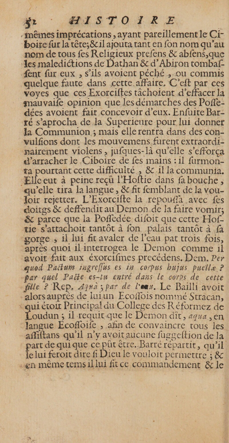 f fr : US TOT RE -imêimes imprécations , ayant pareillement le Ci- “boirefur la têre;&amp; il ajouta tant en fon nom qu'au nom de tous fes Religieux prefens &amp; abfens,que ‘les maledictions de Dathan &amp; d’Abiron tombaf Æent fur eux , s'ils avoient péché ,-ou commis quelque faute dans cette affaire, C’eft par ces voyes que ces Exorciftes tâächoïent d'effacer la gmauvaife opinion que les démarches des Poffe- dées avoient fait concevoir d'eux. Enfuite Bar- té s’aprocha dela Superieure pour. lui donner la Communion ; mais ellerentra dans des con- -vulfions dont les mouvemens.furent extraordi- nairement violens , jufques-là qu’elle s’efforça d’arracher le .Ciboïire de fes mains : il furmon- ta pourtant cette difficulté, &amp;.1l la communia. Milcur à peine recù l'Hoftie dans fa bouche, qu’elle tira la langue, &amp;fit femblant de la vou- loir rejetter. L’Exorcifte la repoufa avec {es doitgs &amp; deffendit au Demon de la faire vomir; &amp; parce que la Poflédée difoit que cette Hof- tie s’attachoit tantôt à fon palais tantôt à fa gorge ; il lui fit avaler de l'eau pat trois fois, après quoi il'interrogea le Demon comme il avoit fait aux éxorcifmes precédens. Dem. Per quod Padtum fngreflus es in corpus bujus puclle ? par quel Paële es-tu entré dans le corps de cette “fille 2 Rep. 47#a ; par de l'ear. Le Baïlli avoit -alorsauprès de luiun Ecoffois nomimé Stracan, * qui étoit Principal du College des Réformez de Loudun ; il requit-que le Demon dit, 494 ,en langue Ecofloife , añn de convaincre tous les afliltans qu'il n’y avoitaucune fuggeftion de la part de quique ce püt être..Barré répartit, qu'il _ Je lui feroit dire fi Dieu le vouloir permettre ; &amp; «en même temsillui fitce commandement &amp; le