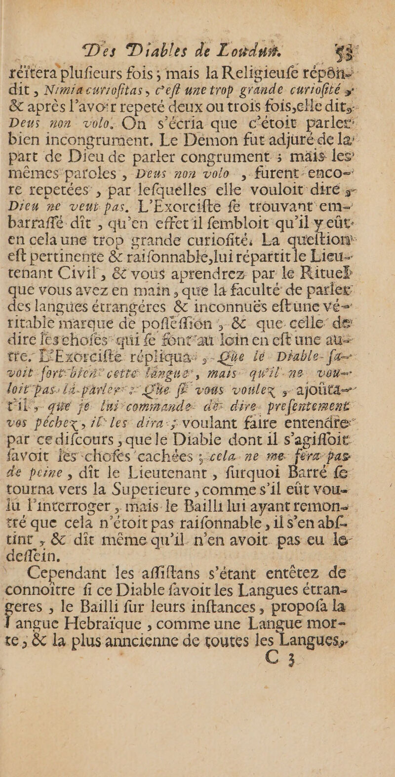 réïtera plufieurs fois ; mais la Religieufe répôñ dit, N'miacurrofitas, c’eft une trop grande curiofité » &amp; après l'avoir repeté deux ou trois fois,elle dits Deus non volo: On s’écria que c'étoit parler bien incongrument, Le Demon fut adjuré de la’ part de Dieu de parler congrument ; mäis les’ mêmes paroles , Deus non volo , furent-enco- re sepetées , par lefquélles elle vouloit dité s- Dieu ne veui pas. L'Exorcifte f trouvant em- barraffé dit , qu’en effet il fembloit qu'il yeüt: en celaune trop grande curiofité: La queltion eft pertinente &amp; ratfonnable,lui répartit le Lieu tenant Civil, &amp; vous aprendrez par lé Rituel que vous avez en main, que la faculté de parler des langues étrangéres &amp; inconnuës eftune vé= ritablé marque de poñltfion ,; &amp; que célle’ de: dire leschoïes qui £e font'au loin en cft une au tre, L'Exorcifte répliqua: ,- Qüe lé. Diable- fa voit fortüicr: cette langue, mais qu'il.ne vou loit pas: l2-parlers > Qhe [E vous voulez ;- ajouta TE, qie je lnicommande: dé dire. prefentement ves péchezx, il les dira:; voulant faire entendte” par cedifcours ,quéle Diabie dont il s'agifloit favoit is ‘chofés cachées ; cela ne me fèrz pas de peine , dit le Lieutenant , furquoi Barré fe tourna verts la Superieure , comme s’il eût vou- lu l’interroger , mais le Bailli lui ayant remon- tté que cela n’étoit pas raifonnable , 1l s’en abf. tint , &amp; dit même qu'il n'en avoit pas eu le- deflein. Cependant les afliflans s'étant entêtez de connoîïtre fi ce Diable favoit les Langues étran- geres , le Baïlli fur leurs inftances, propofa la anguc Hebraïque , comme une Langue mor- te; &amp; la plus anncienne de toutes ÿ Langues;