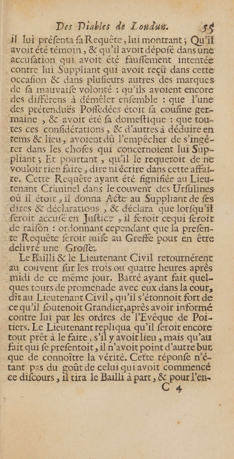 11 lui préfenta {à Requête, lui montrant; Qu'il avoit été témoin , & qu'il avoit dépofé dansune accufation qui avoit été fauflement intentée contre lui Suppliant qui avoit reci dans cette occafion & dans plufieuts autres des marques de fa mauvaife volonté : qu’ils avoient encore des différens à démêler enfemble : que l’une des prétenduës Poflédées étoit fa coufine ger- maine ; & avoit été fa domeftique : que tou- tes ces confidérations , & d’autres à déduireen tems & lieu, avoient dû l'empêcher de s’ingé- rer dans les chofes qui concernoient lui Sup-- pliant ; Et pourtant , qu’il le requeroit de ne vouloir rien faire , dire niécrire dans cette afFai- re. Cette Requête ayant été fignifiée au Lieu- tenant Criminel dans le couvent des Urfüulines où il étoit , ii donna Acte au Suppliant de fes dires & déclarations , & déclara que lor{qu’ik feroit accufé en Juftics , 11 feroir cequi feroit de raifôn : ordonnant cependant que la prefen- te Requête feroir mife au Greffe pour en être delivré une Grofé, Le Bailli & le Lieutenant Civil retournérent du couvent fur les trois ou quatre heures après _midi de ce même jour. Barté avant fait quel ques tours de promenade avec eux dans la cout, ditau Lieutenant Civil, qu'il s’étonnoit fort de ce qu’il foutenoit Grandier,après avoir informé contre lui pat les ordres de l’'Evêque de Poïi.- tiers. Le Lieutenant repliqua qu’il feroit encore . tout prêt à le faire, s’il y avoit lieu , mais qu'a fait qui fe prefentoit, 1l n’avoit point d’autre but que de connoître la vérité. Cette réponfe n'é- tant pas du goût de celui quiavoit commencé ce difcours , 1l tira le Bailli à part, É pour l’en« #