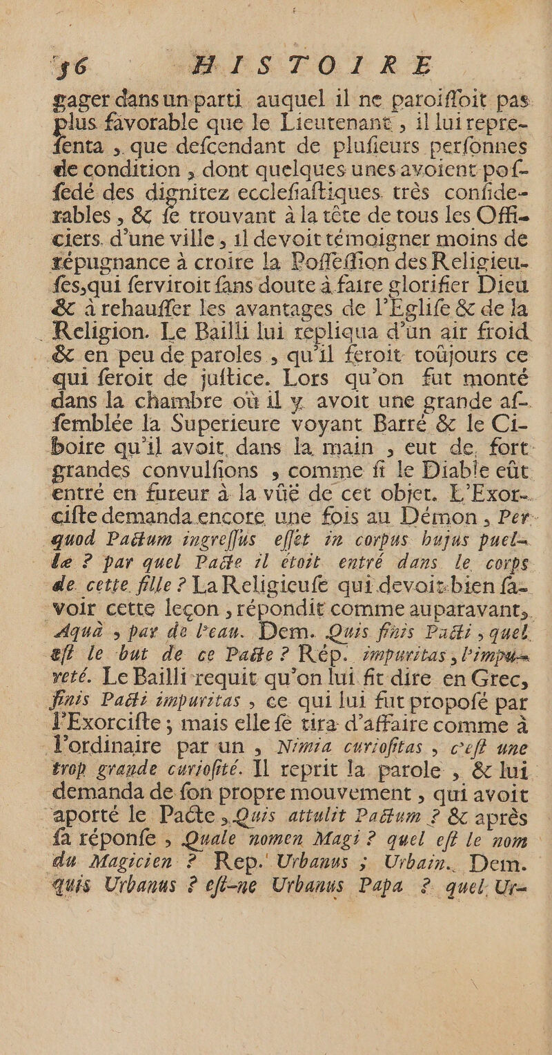gager dansunparti auquel 1l ne paroifloit pas us favorable que le Lieutenant , il luirepre- fenta ,. que defcendant de plufieurs perfonnes de condition , dont quelques unes avoient pof- fedé des dignitez ecclefiaftiques très confide- rables , &amp; fe trouvant à la tête de tous les Offi- ciers. d’une ville, 1l devoit témoigner moins de tépugnance à croire la Poflefion des Religieu. fes,qui ferviroit fans doute à faire glorifier Dieu &amp; à rehauffer les avantages de l'Eglife &amp; de la . Religion. Le Bailli lui répliaua d’un air froid ….&amp; en peu de paroles , qu'il feroit toüjours ce qui feroit de juitice. Lors qu’on fut monté dans la chambre où il y avoit une grande af femblée la Superieure voyant Barré &amp; le Ci- boire qu'il avoit dans la main , eut de, fort: grandes convulfions ; comme ft le Diable eût entré en fureur à la vüëé de cet objet. L’Exor.… cifte demanda encore une fois au Démon, Per. quod Paëtum ingreflus effet ir corpus bujus puel- de ? par quel Paëte 1l étoit entré dans le corps de. cette fille ? La Religicufe qui devoit:bien fa voir cette leçon , répondit comme auparavant, Aqua ; par de Pean. Dem. Quis finis Padti , quel. &amp;ft le but de ce Paëte ? Rép. mpuritas, l'impu= reté. Le Pailli requit qu’on lui ft dire en Grec, Jnis Paëi impuritas , ce qui lui fut propofé par l'Exorcifte ; mais elle fe tira d'affaire comme à l'ordinaire par un , N’wa curiofitas ; ceff une trop grande curiofité. 1 reprit la parole , &amp; lui demanda de fon propre mouvement , qui avoit apotté le Pacte. Qwis attulit Pañtum ? &amp; après fa réponfe , Quale nomen Magi ? quel eff le nom du Magicien ? Rep. Urbanus ; Urbain. Dei. quis Urbanus ? efi-ne Urbanus Papa 2. quel: Ur=
