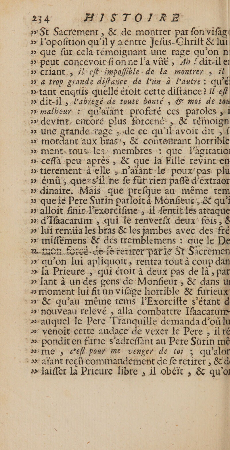 23 4 HISTOIRE &gt; St Sacrément, &amp; de montrer par fon vifag: s&gt; l’opofition qu’il y aentre Jefus-Chrift &amp; lui: » que fur cela témoignant une rage qu'on n! » peut concévoirfionne l’a vûüë , 4h dit-1ler » Ctiant., {left impoflible. de La montrer ; 1l _» a trop grande diflance de lPün à l'autre: qu'é tant enquis quelle étoit cette diftance ? 1 eff » dit-il , Pabregé de toute bonté ; 7 moi de tou sx malheur : qu’aïänt proferé ces paroles ,11 . devint. eñtoré plus forcené: , &amp; témoign sx uné grande.rage ,-de ce qu'il avoit dit , f x mordant aux bras’, &amp; conteurant horrible »&gt; ment. tous: les: membres : que fagitatio ». cefla peu après ,; &amp; que la Fillé revint-en s»tierement à‘elle , n’aïant lé poux'pas plu » émû; quexs’il ne fe für rien pañfé d’extraor »» dinaire. Mais que prefque au même tem » que lé Pere Surin parloità Mônfeur:.&amp; qu'i _sr alloit finir:l'exorcifine., 11 {entit les attaque »: d'Ifaacarum , qui Îé renverfä deux fois, 8 »: lui remira les bras &amp; les jambes avec des fré _»: miflémens &amp; des tremblemens : que le De RON. foicé-dererenrer parie St Sacremen x» qu'on lui apliquoit, rentra tout à coup dan 5x la Prieure., qui étoit à deux pas de là, par » Jant à un des gens de Monfieur:, &amp; dans ul smoment lui frun vifage horrible &amp; furieux n° &amp; qu’au même tems l’Exorcifte s'étant d » nouveau relevé , alla combattre Ifaacarume sauquel le Pere Tranquille demanda d’oùlu » venoit cette audace de vexer le Pere , ilré »- pondit en furie s’adreffant au Pere Sùrin mê »ime ; ce pour me venger de toi ; qu'alot -» afant recü commañdement de fe retirer , &amp; di #x laiffer la Prieure libre , il obéit , &amp; qu'a: